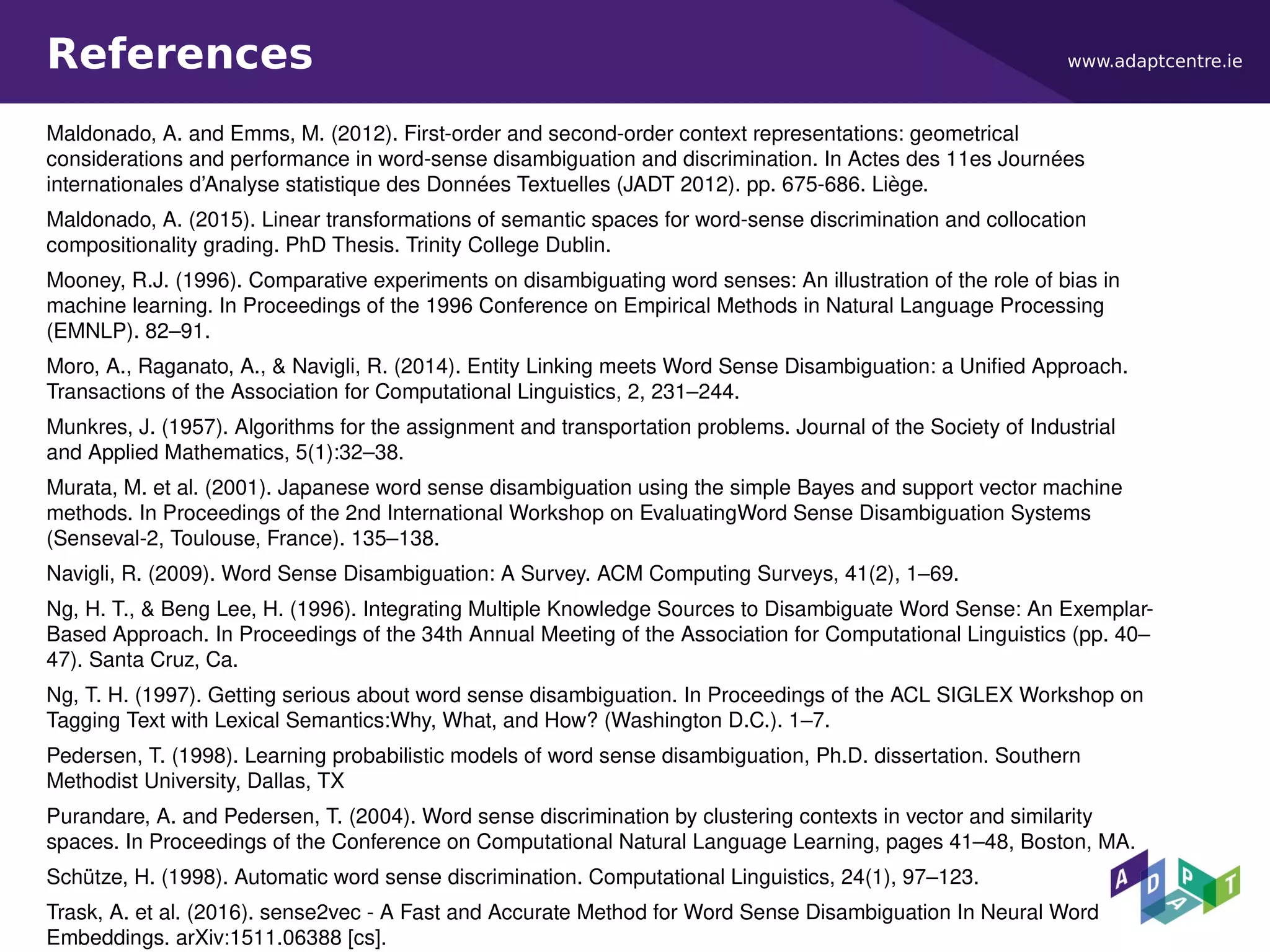www.adaptcentre.ieReferences
Maldonado, A. and Emms, M. (2012). First-order and second-order context representations: geometrical
considerations and performance in word-sense disambiguation and discrimination. In Actes des 11es Journées
internationales d’Analyse statistique des Données Textuelles (JADT 2012). pp. 675-686. Liège.
Maldonado, A. (2015). Linear transformations of semantic spaces for word-sense discrimination and collocation
compositionality grading. PhD Thesis. Trinity College Dublin.
Mooney, R.J. (1996). Comparative experiments on disambiguating word senses: An illustration of the role of bias in
machine learning. In Proceedings of the 1996 Conference on Empirical Methods in Natural Language Processing
(EMNLP). 82–91.
Moro, A., Raganato, A., & Navigli, R. (2014). Entity Linking meets Word Sense Disambiguation: a Unified Approach.
Transactions of the Association for Computational Linguistics, 2, 231–244.
Munkres, J. (1957). Algorithms for the assignment and transportation problems. Journal of the Society of Industrial
and Applied Mathematics, 5(1):32–38.
Murata, M. et al. (2001). Japanese word sense disambiguation using the simple Bayes and support vector machine
methods. In Proceedings of the 2nd International Workshop on EvaluatingWord Sense Disambiguation Systems
(Senseval-2, Toulouse, France). 135–138.
Navigli, R. (2009). Word Sense Disambiguation: A Survey. ACM Computing Surveys, 41(2), 1–69.
Ng, H. T., & Beng Lee, H. (1996). Integrating Multiple Knowledge Sources to Disambiguate Word Sense: An Exemplar-
Based Approach. In Proceedings of the 34th Annual Meeting of the Association for Computational Linguistics (pp. 40–
47). Santa Cruz, Ca.
Ng, T. H. (1997). Getting serious about word sense disambiguation. In Proceedings of the ACL SIGLEX Workshop on
Tagging Text with Lexical Semantics:Why, What, and How? (Washington D.C.). 1–7.
Pedersen, T. (1998). Learning probabilistic models of word sense disambiguation, Ph.D. dissertation. Southern
Methodist University, Dallas, TX
Purandare, A. and Pedersen, T. (2004). Word sense discrimination by clustering contexts in vector and similarity
spaces. In Proceedings of the Conference on Computational Natural Language Learning, pages 41–48, Boston, MA.
Schütze, H. (1998). Automatic word sense discrimination. Computational Linguistics, 24(1), 97–123.
Trask, A. et al. (2016). sense2vec - A Fast and Accurate Method for Word Sense Disambiguation In Neural Word
Embeddings. arXiv:1511.06388 [cs].
 