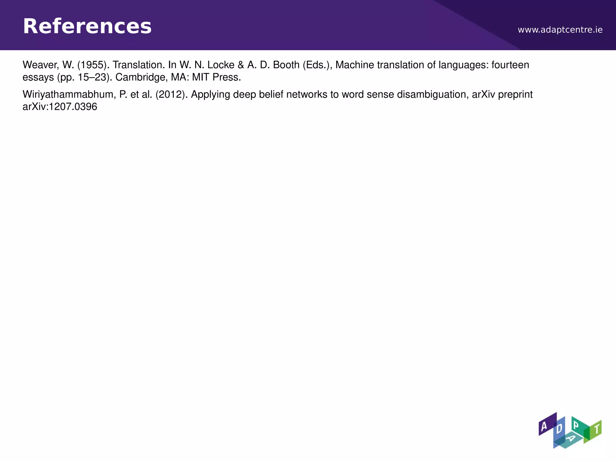 www.adaptcentre.ieReferences
Weaver, W. (1955). Translation. In W. N. Locke & A. D. Booth (Eds.), Machine translation of languages: fourteen
essays (pp. 15–23). Cambridge, MA: MIT Press.
Wiriyathammabhum, P. et al. (2012). Applying deep belief networks to word sense disambiguation, arXiv preprint
arXiv:1207.0396
 