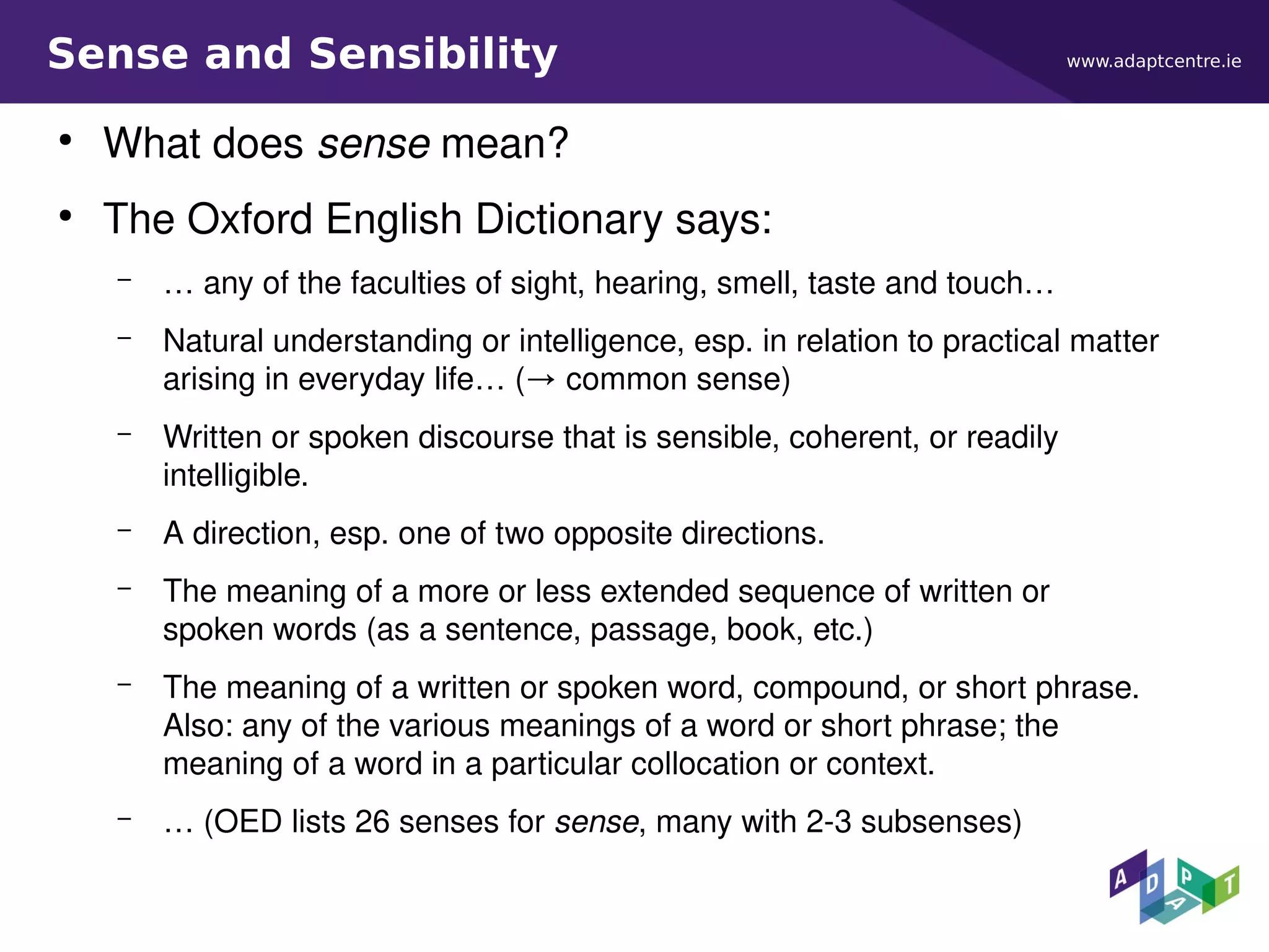 www.adaptcentre.ieSense and Sensibility
●
What does sense mean?
●
The Oxford English Dictionary says:
– … any of the faculties of sight, hearing, smell, taste and touch…
– Natural understanding or intelligence, esp. in relation to practical matter
arising in everyday life… (→ common sense)
– Written or spoken discourse that is sensible, coherent, or readily
intelligible.
– A direction, esp. one of two opposite directions.
– The meaning of a more or less extended sequence of written or
spoken words (as a sentence, passage, book, etc.)
– The meaning of a written or spoken word, compound, or short phrase.
Also: any of the various meanings of a word or short phrase; the
meaning of a word in a particular collocation or context.
– … (OED lists 26 senses for sense, many with 2-3 subsenses)
 