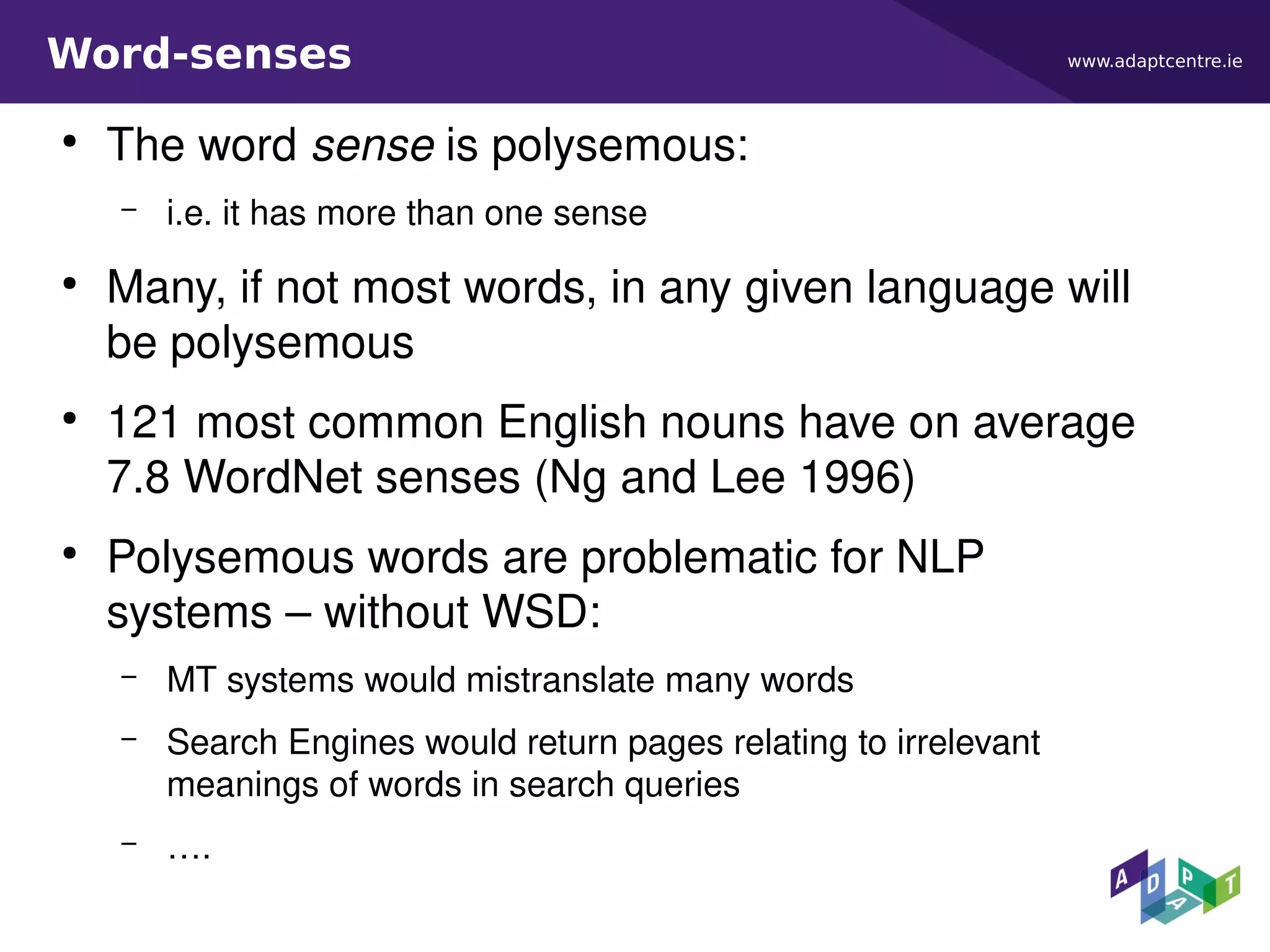 www.adaptcentre.ieWord-senses
●
The word sense is polysemous:
– i.e. it has more than one sense
●
Many, if not most words, in any given language will
be polysemous
●
121 most common English nouns have on average
7.8 WordNet senses (Ng and Lee 1996)
●
Polysemous words are problematic for NLP
systems – without WSD:
– MT systems would mistranslate many words
– Search Engines would return pages relating to irrelevant
meanings of words in search queries
– ….
 