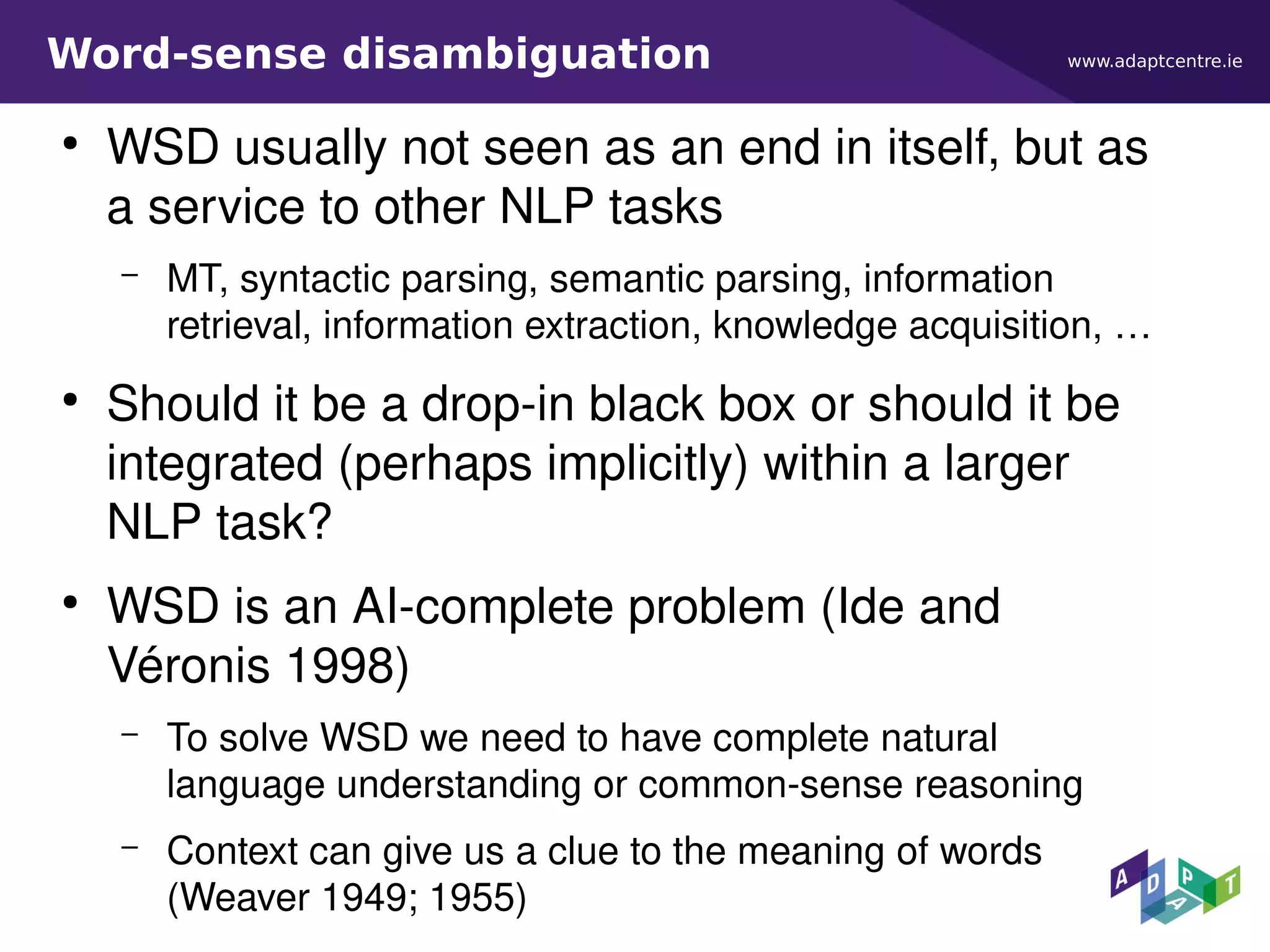 www.adaptcentre.ieWord-sense disambiguation
●
WSD usually not seen as an end in itself, but as
a service to other NLP tasks
– MT, syntactic parsing, semantic parsing, information
retrieval, information extraction, knowledge acquisition, …
●
Should it be a drop-in black box or should it be
integrated (perhaps implicitly) within a larger
NLP task?
●
WSD is an AI-complete problem (Ide and
Véronis 1998)
– To solve WSD we need to have complete natural
language understanding or common-sense reasoning
– Context can give us a clue to the meaning of words
(Weaver 1949; 1955)
 