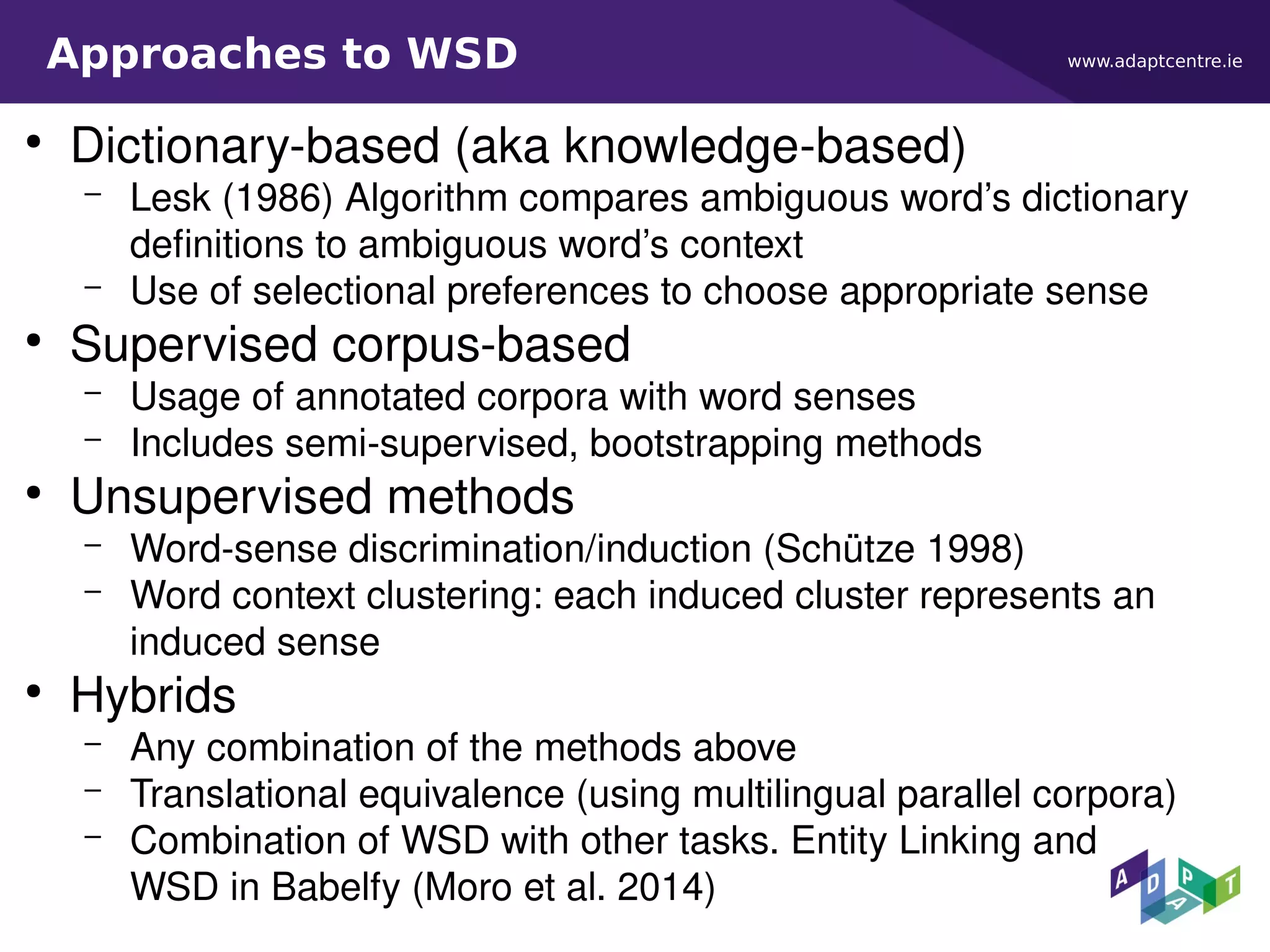 www.adaptcentre.ieApproaches to WSD
●
Dictionary-based (aka knowledge-based)
– Lesk (1986) Algorithm compares ambiguous word’s dictionary
definitions to ambiguous word’s context
– Use of selectional preferences to choose appropriate sense
●
Supervised corpus-based
– Usage of annotated corpora with word senses
– Includes semi-supervised, bootstrapping methods
●
Unsupervised methods
– Word-sense discrimination/induction (Schütze 1998)
– Word context clustering: each induced cluster represents an
induced sense
●
Hybrids
– Any combination of the methods above
– Translational equivalence (using multilingual parallel corpora)
– Combination of WSD with other tasks. Entity Linking and
WSD in Babelfy (Moro et al. 2014)
 