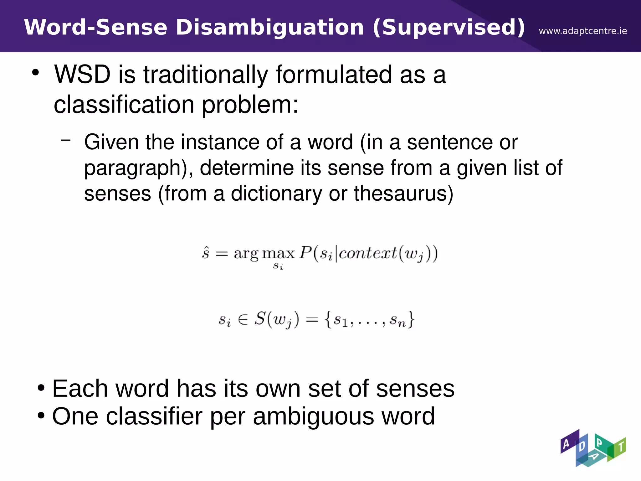 www.adaptcentre.ieWord-Sense Disambiguation (Supervised)
●
WSD is traditionally formulated as a
classification problem:
– Given the instance of a word (in a sentence or
paragraph), determine its sense from a given list of
senses (from a dictionary or thesaurus)
●
Each word has its own set of senses
●
One classifier per ambiguous word
 