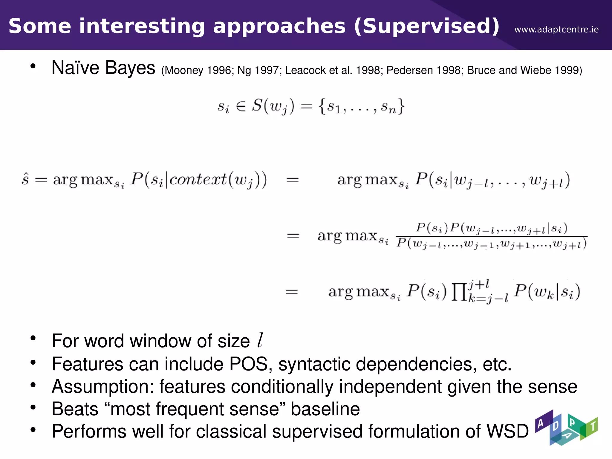 www.adaptcentre.ieSome interesting approaches (Supervised)
●
Naïve Bayes (Mooney 1996; Ng 1997; Leacock et al. 1998; Pedersen 1998; Bruce and Wiebe 1999)
●
For word window of size l
●
Features can include POS, syntactic dependencies, etc.
●
Assumption: features conditionally independent given the sense
●
Beats “most frequent sense” baseline
●
Performs well for classical supervised formulation of WSD
 