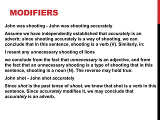 MODIFIERS
John was shooting - John was shooting accurately
Assume we have independently established that accurately is an
adverb; since shooting accurately is a way of shooting, we can
conclude that in this sentence, shooting is a verb (V). Similarly, in:
I resent any unnecessary shooting of lions
we conclude from the fact that unnecessary is an adjective, and from
the fact that an unnecessary shooting is a type of shooting that in this
sentence, shooting is a noun (N). The reverse may hold true:
John shot - John shot accurately
Since shot is the past tense of shoot, we know that shot is a verb in this
sentence. Since accurately modifies it, we may conclude that
accurately is an adverb.
 