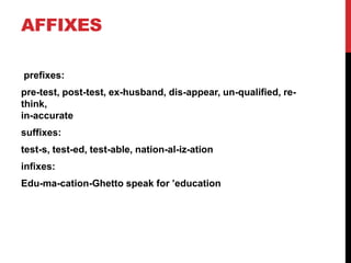 AFFIXES
prefixes:
pre-test, post-test, ex-husband, dis-appear, un-qualified, re-
think,
in-accurate
suffixes:
test-s, test-ed, test-able, nation-al-iz-ation
infixes:
Edu-ma-cation-Ghetto speak for ’education
 