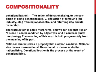 COMPOSITIONALITY
denationalization: 1. The action of denationalizing, or the con-
dition of being denationalized. 2. The action of removing (an
industry, etc.) from national control and returning it to private
ownership.
The word nation is a free morpheme, and we can see that it is an
N, since it can be modified by adjectives, and it can bear plural
morphology The meaning of this word is built progressively from
the meaning of its part:
Nation-al characterizes a property that a nation can have. National
- ize means make national. De-nationalize means undo the
nationalizing. Denationaliz-ation is the process or the result of
denationalizing.
 