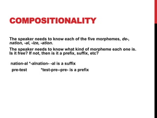 COMPOSITIONALITY
The speaker needs to know each of the five morphemes, de-,
nation, -al, -ize, -ation.
The speaker needs to know what kind of morpheme each one is.
Is it free? If not, then is it a prefix, suffix, etc?
nation-al *-alnation- -al is a suffix
pre-test *test-pre--pre- is a prefix
 
