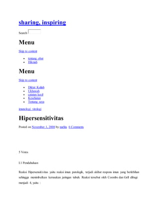 sharing, inspiring
Search
Menu
Skip to content
 tentang obat
 Hikmah
Menu
Skip to content
 Diktat Kuliah
 Ukhuwah
 catatan kecil
 Kesehatan
 Tentang saya
imunologi virologi
Hipersensitivitas
Posted on November 1, 2008 by nurlita 6 Comments
5 Votes
I.1 Pendahuluan
Reaksi Hipersensitivitas yaitu reaksi imun patologik, terjadi akibat respons imun yang berlebihan
sehingga menimbulkan kerusakan jaringan tubuh. Reaksi tersebut oleh Coombs dan Gell dibagi
menjadi 4, yaitu :
 