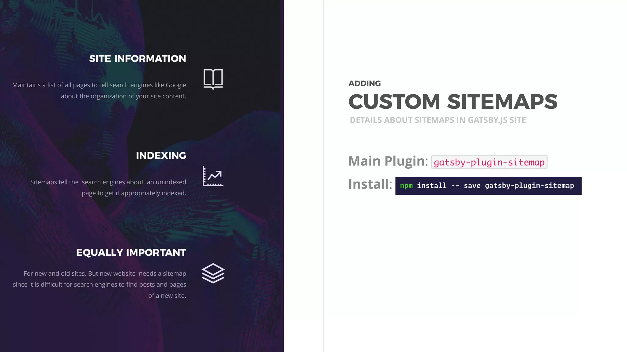 Main Plugin:
Install:
DETAILS ABOUT SITEMAPS IN GATSBY.JS SITE
SITE INFORMATION
Maintains a list of all pages to tell search engines like Google
about the organization of your site content.
INDEXING
Sitemaps tell the search engines about an unindexed
page to get it appropriately indexed.
EQUALLY IMPORTANT
For new and old sites. But new website needs a sitemap
since it is diﬃcult for search engines to ﬁnd posts and pages
of a new site.
ADDING 
CUSTOM SITEMAPS
 