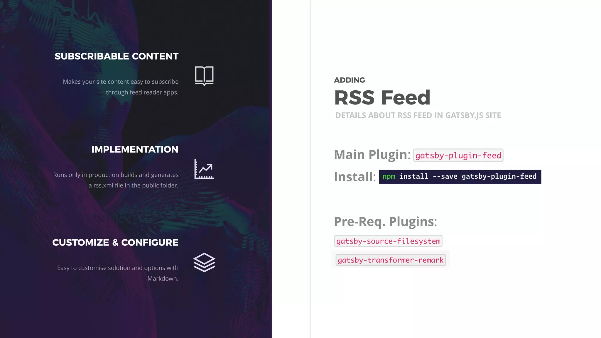 Main Plugin:
Install:
Pre-Req. Plugins:
DETAILS ABOUT RSS FEED IN GATSBY.JS SITE
SUBSCRIBABLE CONTENT
Makes your site content easy to subscribe
through feed reader apps.
IMPLEMENTATION
Runs only in production builds and generates
a rss.xml ﬁle in the public folder.
CUSTOMIZE & CONFIGURE
Easy to customise solution and options with
Markdown.
ADDING 
RSS Feed
 