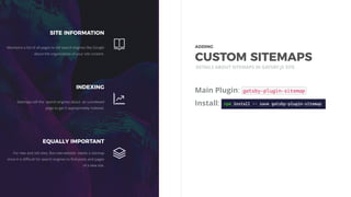 Main Plugin:
Install:
DETAILS ABOUT SITEMAPS IN GATSBY.JS SITE
SITE INFORMATION
Maintains a list of all pages to tell search engines like Google
about the organization of your site content.
INDEXING
Sitemaps tell the search engines about an unindexed
page to get it appropriately indexed.
EQUALLY IMPORTANT
For new and old sites. But new website needs a sitemap
since it is diﬃcult for search engines to ﬁnd posts and pages
of a new site.
ADDING 
CUSTOM SITEMAPS
 