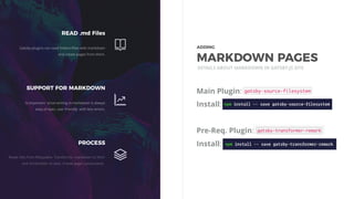 Main Plugin:
Install:
Pre-Req. Plugin:
Install:
DETAILS ABOUT MARKDOWN IN GATSBY.JS SITE
READ .md Files
Gatsby plugins can read folders/ﬁles with markdown
and create pages from them.
SUPPORT FOR MARKDOWN
Is important since writing in markdown is always
easy of eyes, user friendly with less errors.
PROCESS
Reads ﬁles from ﬁlesystem. Transforms markdown to html
and frontmatter to data. Create page components.
ADDING 
MARKDOWN PAGES
 