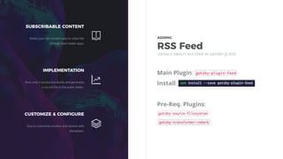 Main Plugin:
Install:
Pre-Req. Plugins:
DETAILS ABOUT RSS FEED IN GATSBY.JS SITE
SUBSCRIBABLE CONTENT
Makes your site content easy to subscribe
through feed reader apps.
IMPLEMENTATION
Runs only in production builds and generates
a rss.xml ﬁle in the public folder.
CUSTOMIZE & CONFIGURE
Easy to customise solution and options with
Markdown.
ADDING 
RSS Feed
 