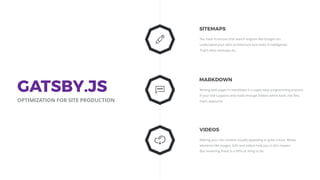 You have to ensure that search engines like Google can
understand your site's architecture and index it intelligently.
That’s what sitemaps do.
SITEMAPS
Making your site content visually appealing is quite critical. Media
elements like images, GIFs and videos help you in this respect.
But rendering these is a diﬃcult thing to do.
VIDEOS
Writing web pages in markdown is a super easy programming practice.
If your site supports and reads through folders which have .md ﬁles,
that’s awesome.
MARKDOWN
GATSBY.JS
OPTIMIZATION FOR SITE PRODUCTION
 