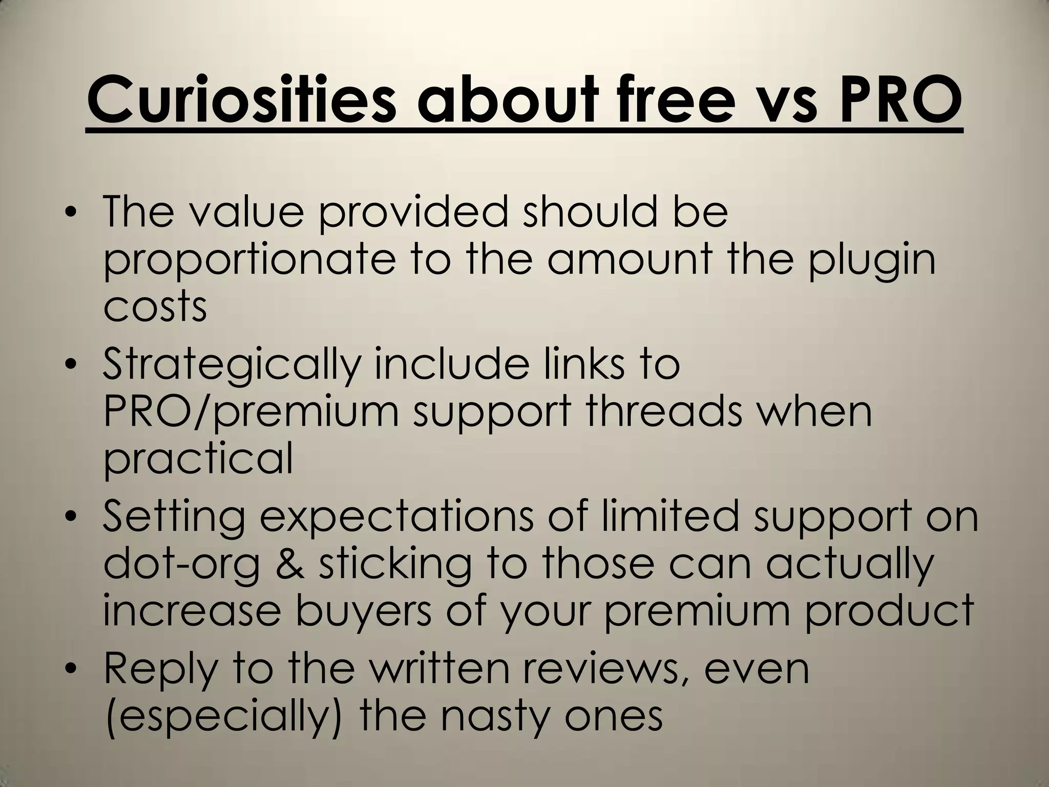 Curiosities about free vs PRO
• The value provided should be
  proportionate to the amount the plugin
  costs
• Strategically include links to
  PRO/premium support threads when
  practical
• Setting expectations of limited support on
  dot-org & sticking to those can actually
  increase buyers of your premium product
• Reply to the written reviews, even
  (especially) the nasty ones
 