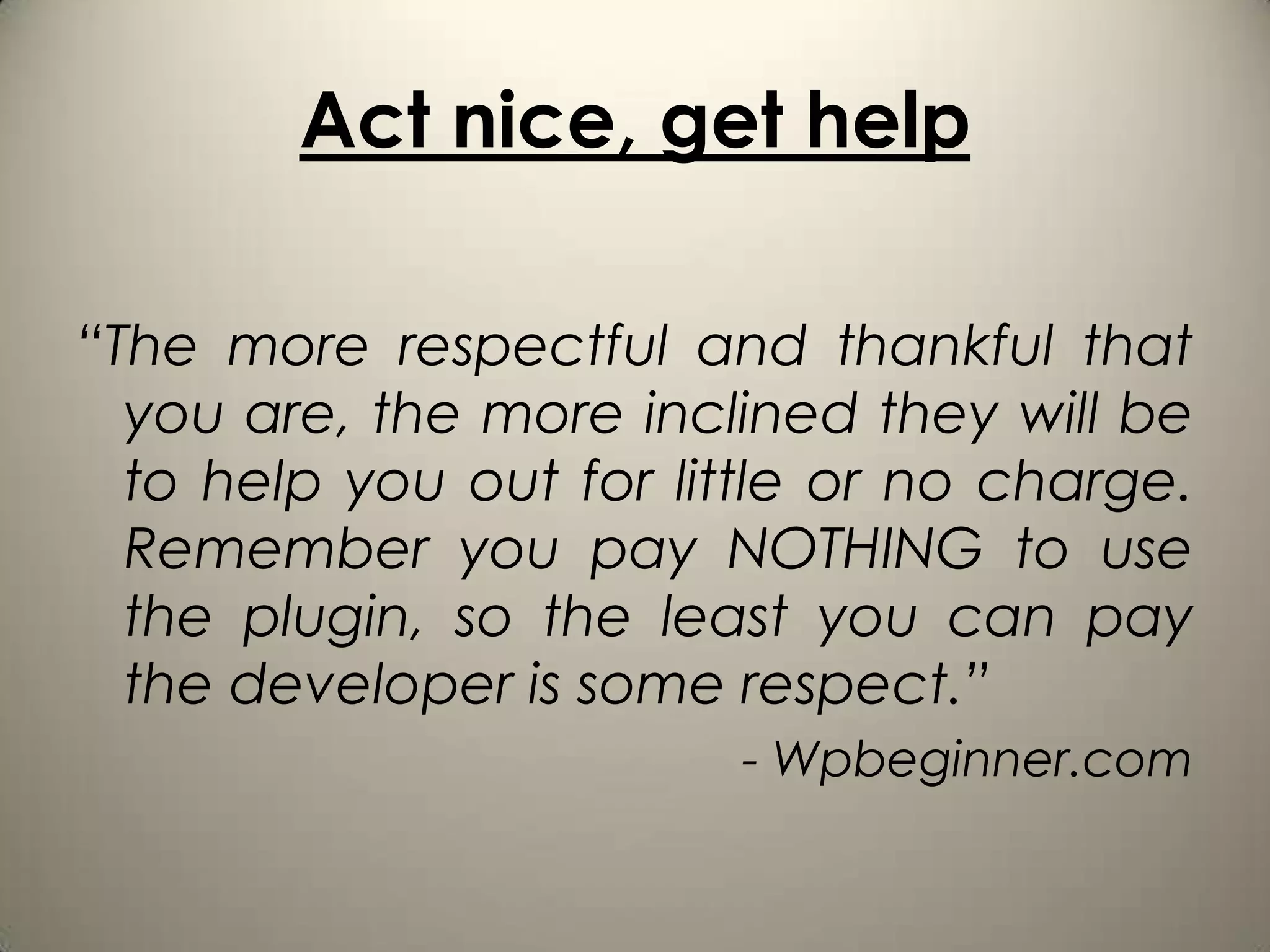 Act nice, get help

“The more respectful and thankful that
  you are, the more inclined they will be
  to help you out for little or no charge.
  Remember you pay NOTHING to use
  the plugin, so the least you can pay
  the developer is some respect.”
                         - Wpbeginner.com
 