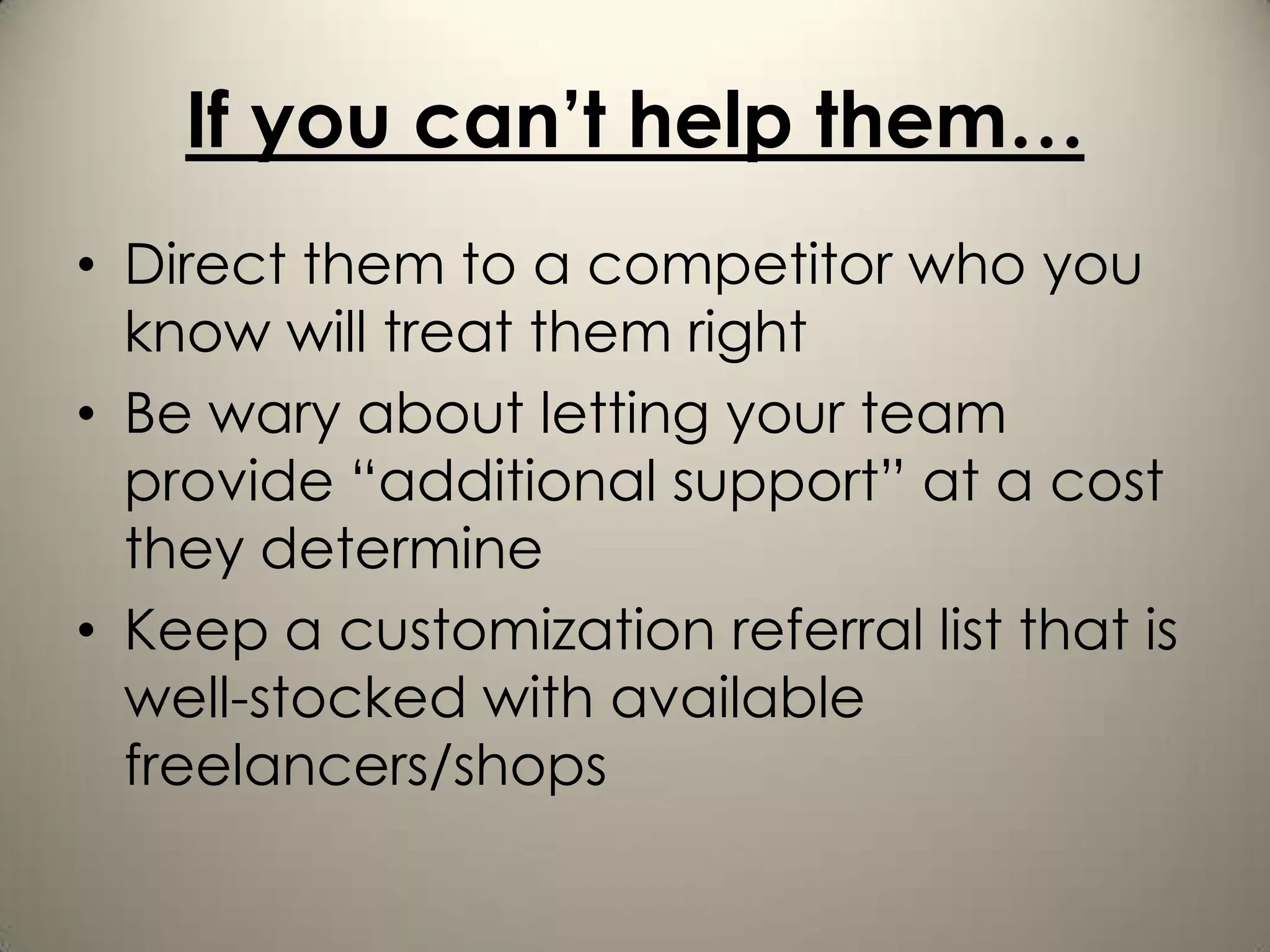 If you can’t help them…
• Direct them to a competitor who you
  know will treat them right
• Be wary about letting your team
  provide “additional support” at a cost
  they determine
• Keep a customization referral list that is
  well-stocked with available
  freelancers/shops
 