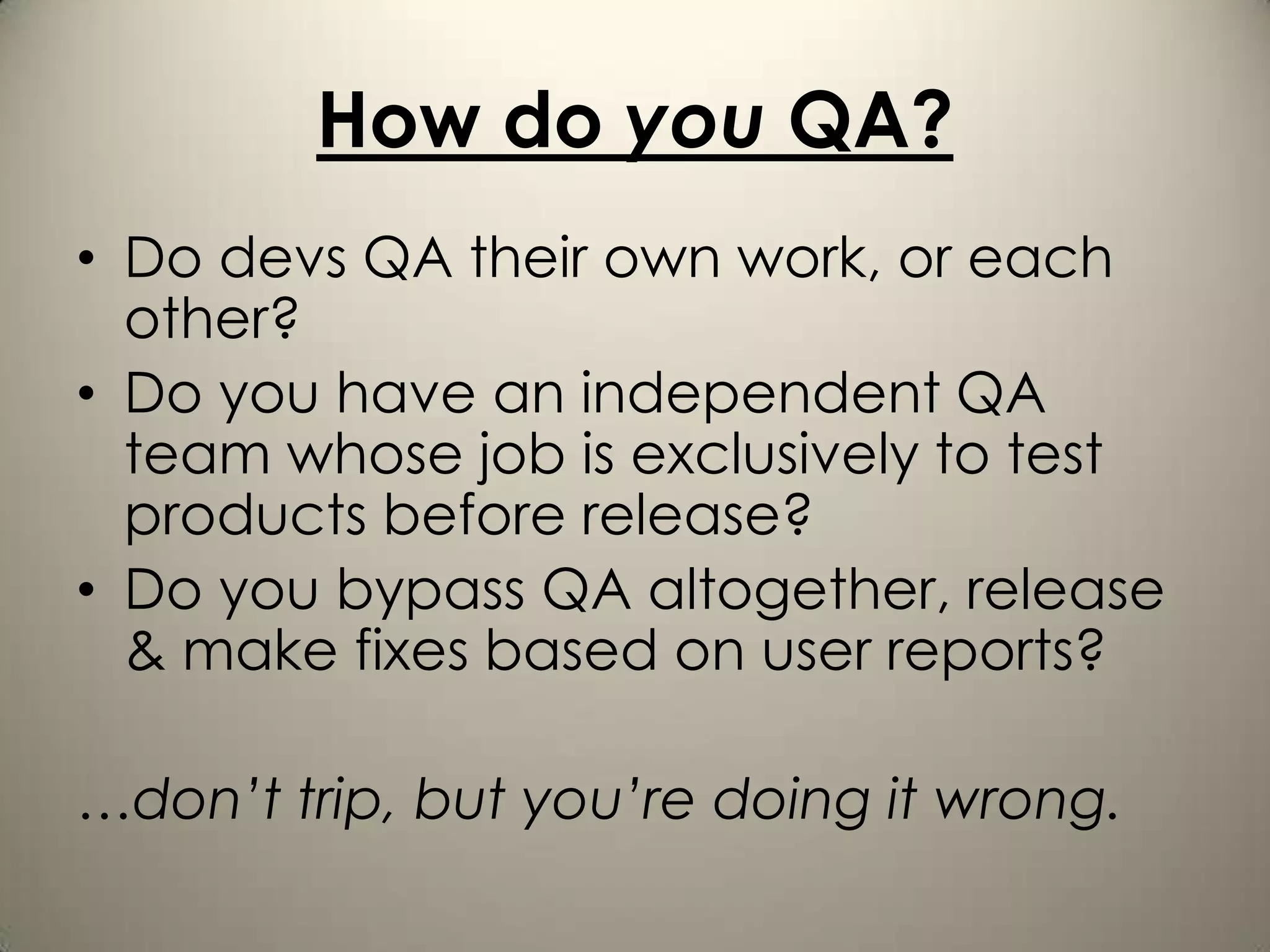 How do you QA?
• Do devs QA their own work, or each
  other?
• Do you have an independent QA
  team whose job is exclusively to test
  products before release?
• Do you bypass QA altogether, release
  & make fixes based on user reports?

…don’t trip, but you’re doing it wrong.
 