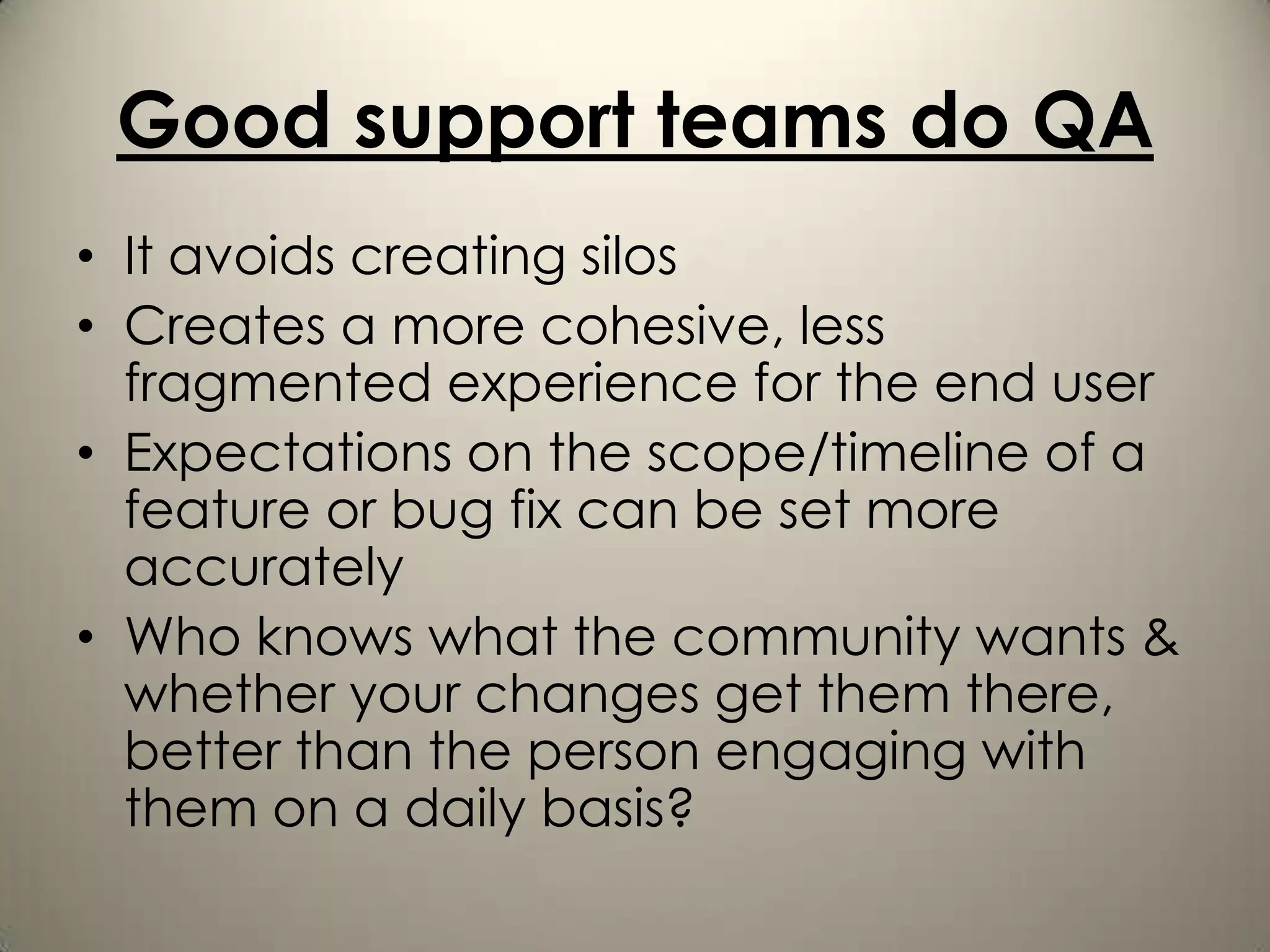 Good support teams do QA
• It avoids creating silos
• Creates a more cohesive, less
  fragmented experience for the end user
• Expectations on the scope/timeline of a
  feature or bug fix can be set more
  accurately
• Who knows what the community wants &
  whether your changes get them there,
  better than the person engaging with
  them on a daily basis?
 
