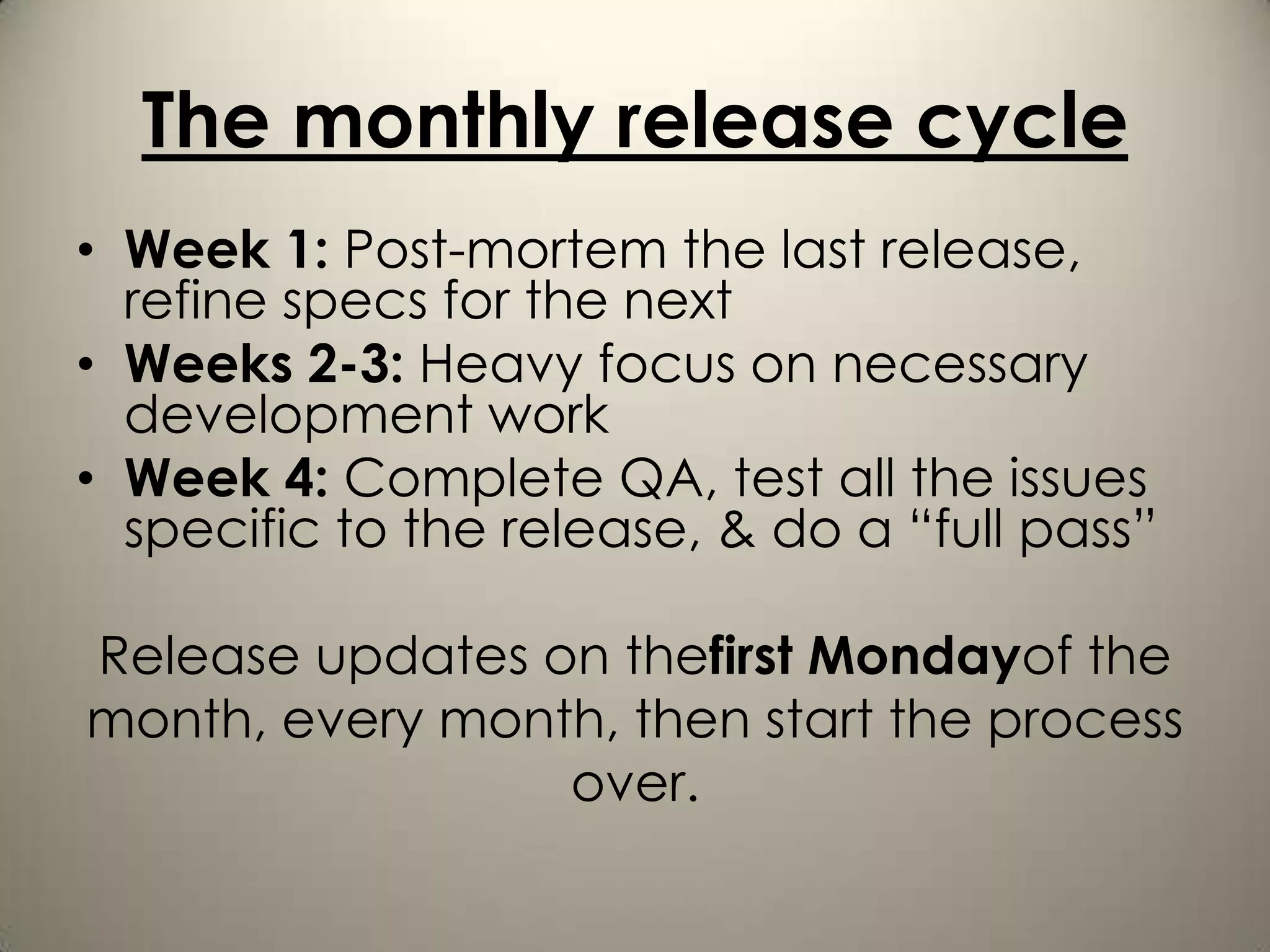 The monthly release cycle
• Week 1: Post-mortem the last release,
  refine specs for the next
• Weeks 2-3: Heavy focus on necessary
  development work
• Week 4: Complete QA, test all the issues
  specific to the release, & do a “full pass”

Release updates on thefirst Mondayof the
month, every month, then start the process
                 over.
 