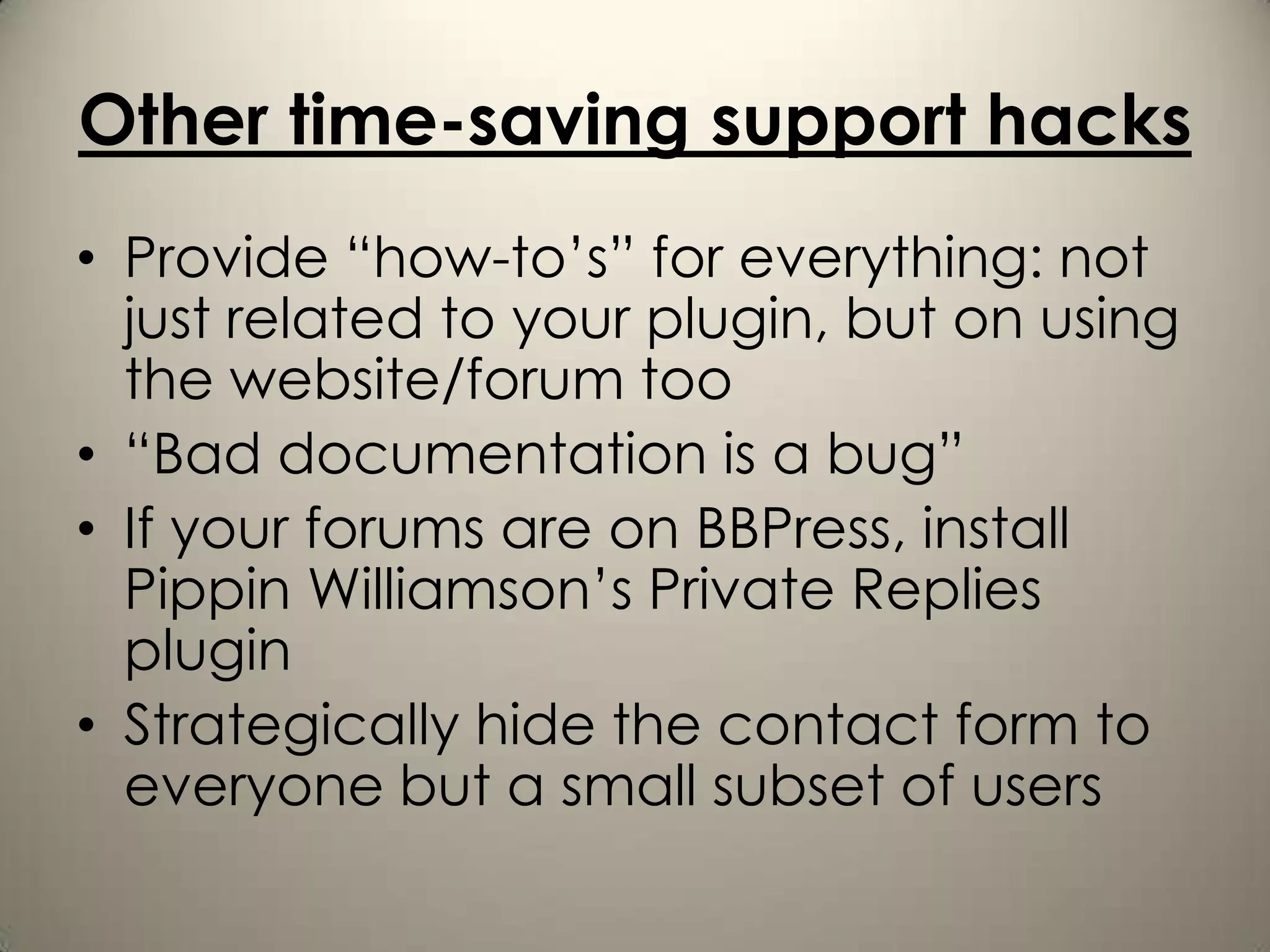Other time-saving support hacks
• Provide “how-to’s” for everything: not
  just related to your plugin, but on using
  the website/forum too
• “Bad documentation is a bug”
• If your forums are on BBPress, install
  Pippin Williamson’s Private Replies
  plugin
• Strategically hide the contact form to
  everyone but a small subset of users
 