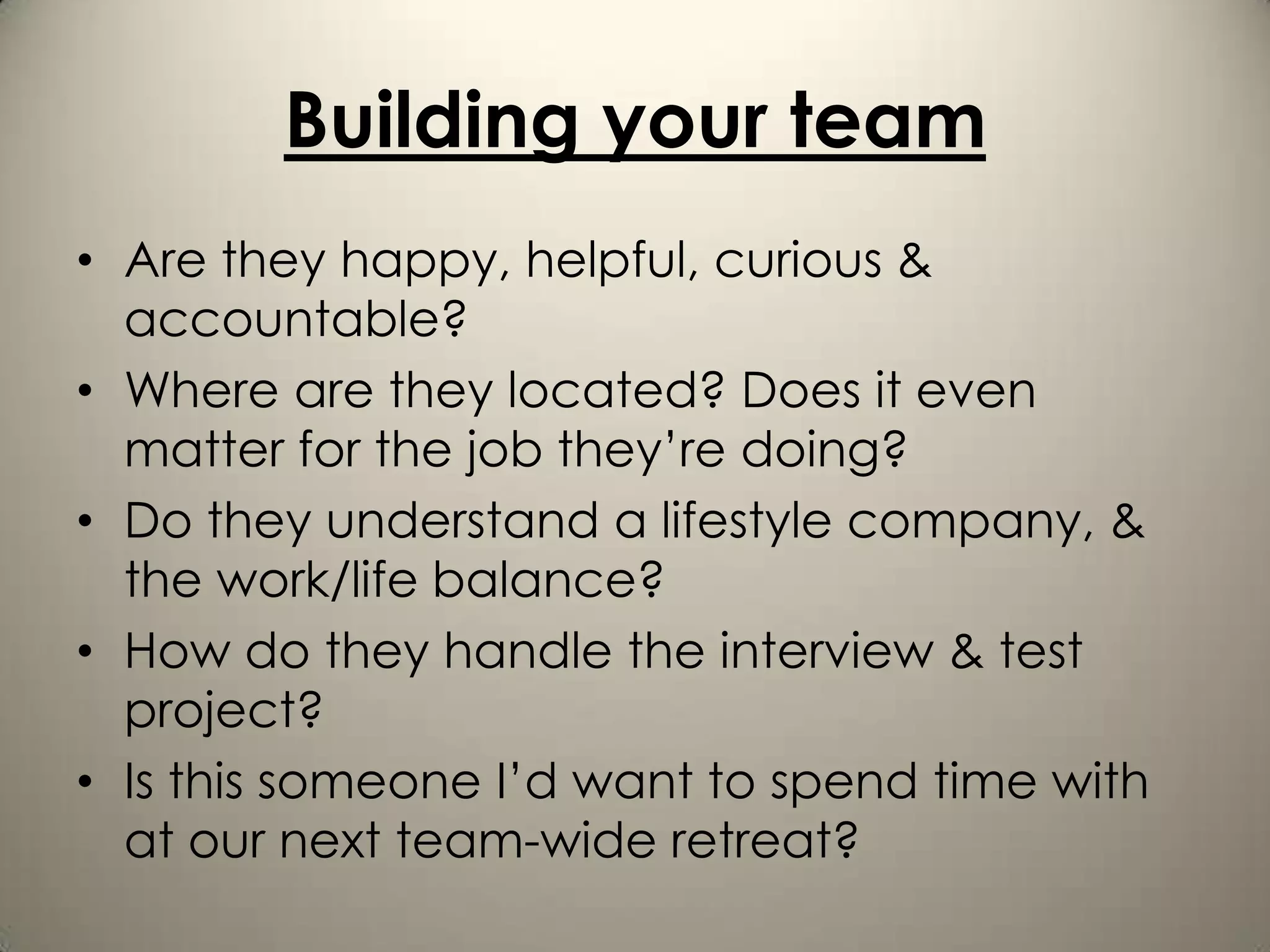 Building your team
• Are they happy, helpful, curious &
  accountable?
• Where are they located? Does it even
  matter for the job they’re doing?
• Do they understand a lifestyle company, &
  the work/life balance?
• How do they handle the interview & test
  project?
• Is this someone I’d want to spend time with
  at our next team-wide retreat?
 
