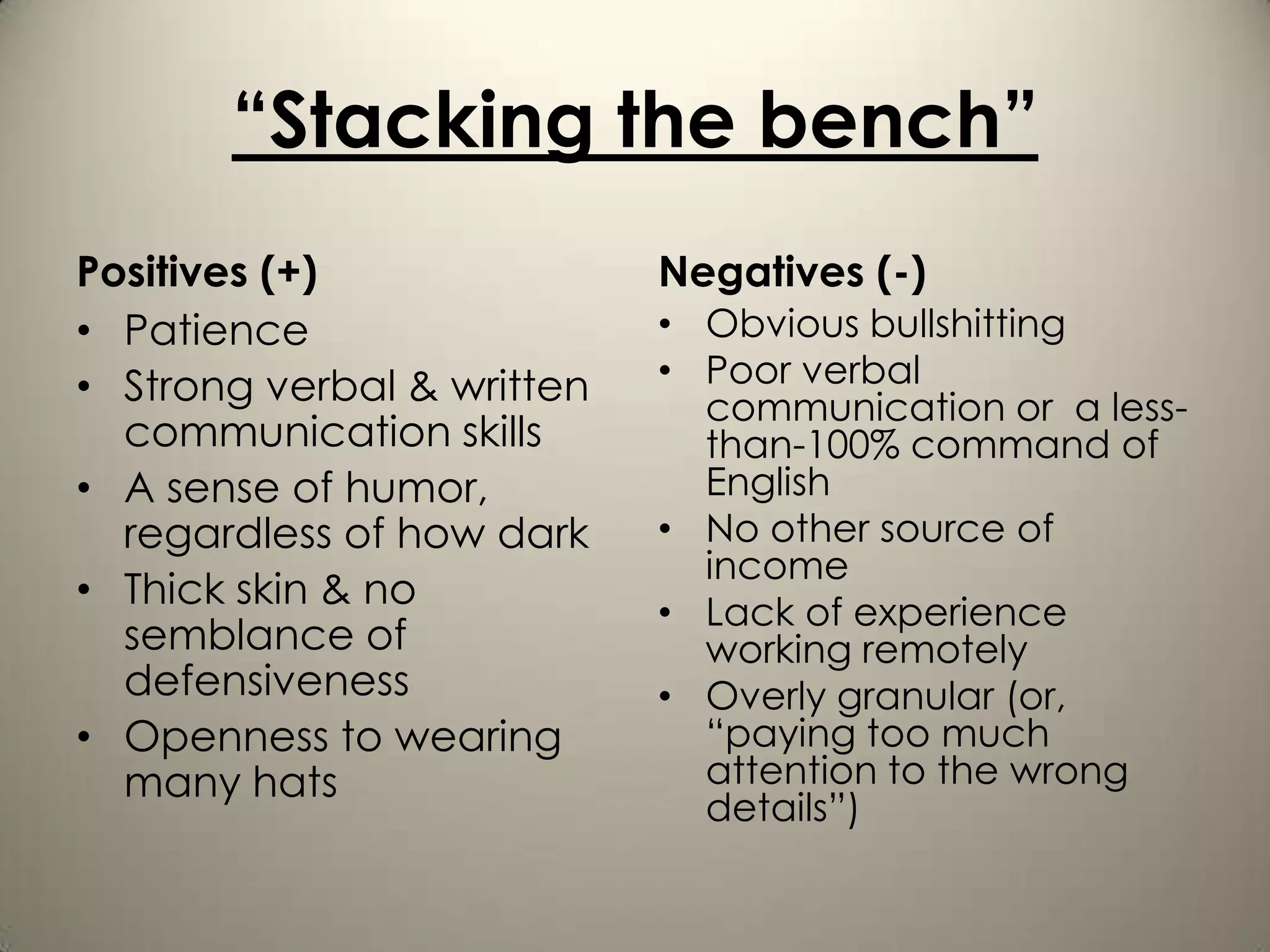 “Stacking the bench”
Positives (+)               Negatives (-)
• Patience                  • Obvious bullshitting
• Strong verbal & written   • Poor verbal
                              communication or a less-
  communication skills        than-100% command of
• A sense of humor,           English
  regardless of how dark    • No other source of
                              income
• Thick skin & no
                            • Lack of experience
  semblance of                working remotely
  defensiveness             • Overly granular (or,
• Openness to wearing         “paying too much
  many hats                   attention to the wrong
                              details”)
 