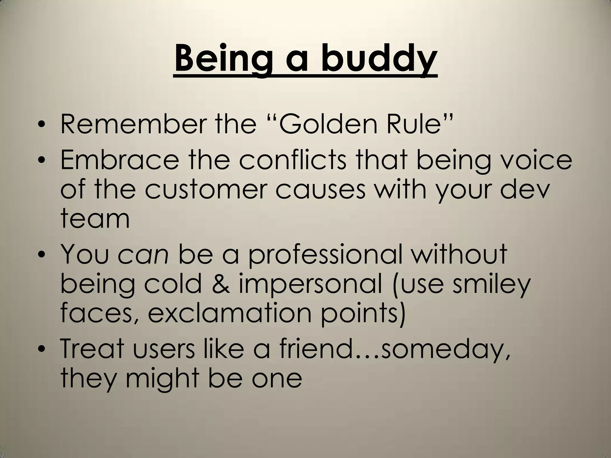 Being a buddy
• Remember the “Golden Rule”
• Embrace the conflicts that being voice
  of the customer causes with your dev
  team
• You can be a professional without
  being cold & impersonal (use smiley
  faces, exclamation points)
• Treat users like a friend…someday,
  they might be one
 