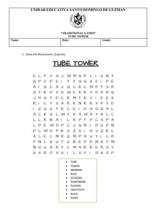  TUBE
 TOWER
 MARKERS
 RULE
 SCISSORS
 PAINTWORK
 PLAYERS
 CREATIVITY
 BUILD
 PAINT
UNIDAD EDUCATIVA SANTO DOMINGO DE GUZMAN
“TRADITIONAL GAMES”
TUBE TOWER
Name: Date: Grade:
1.- Solve the Wordsearch. (2 points)
 