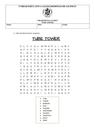 1.- Solve the Word search. (2 points)
UNIDAD EDUCATIVA SANTO DOMINGO DE GUZMAN
“TRADITIONAL GAMES”
TUBE TOWER
Name: Date: Grade:
• TUBE
• TOWER
• MARKERS
• RULE
• SCISSORS
• PAINTWORK
• PLAYERS
• CREATIVITY
• BUILD
• PAINT
 