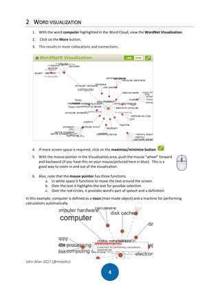John Allan 2017 (@mrpottz)
4
2 WORD VISUALIZATION
1. With the word computer highlighted in the Word Cloud, view the WordNet Visualization.
2. Click on the More button.
3. This results in more collocations and connections.
4. If more screen space is required, click on the maximize/minimize button.
5. With the mouse pointer in the Visualization area, push the mouse “wheel” forward
and backward (if you have this on your mouse/pictured here in blue). This is a
good way to zoom in and out of the visualization.
6. Also, note that the mouse pointer has three functions.
a. In white space it functions to move the text around the screen.
b. Over the text it highlights the text for possible selection.
c. Over the red circles, it provides word’s part of speech and a definition.
In this example, computer is defined as a noun (man-made object) and a machine for performing
calculations automatically.
 