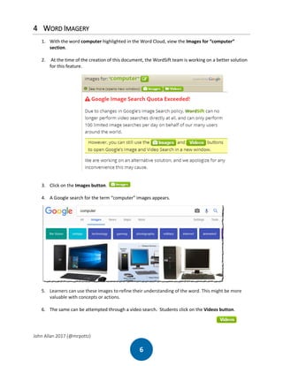 John Allan 2017 (@mrpottz)
6
4 WORD IMAGERY
1. With the word computer highlighted in the Word Cloud, view the Images for “computer”
section.
2. At the time of the creation of this document, the WordSift team is working on a better solution
for this feature.
3. Click on the Images button.
4. A Google search for the term “computer” images appears.
5. Learners can use these images to refine their understanding of the word. This might be more
valuable with concepts or actions.
6. The same can be attempted through a video search. Students click on the Videos button.
 
