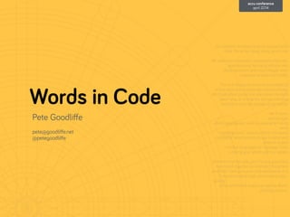 Words in Code
Pete Goodliﬀe
!
pete@goodliﬀe.net
@petegoodliﬀe
As software developers we do not just write
code. We write many, many words too.
!
We write documentation, comments, manuals,
speciﬁcations, technical articles, wiki
documentation, and more. Maybe even
magazine articles and books.
!
This talk discusses some practicalities of
writing well, both stylistically and practically.
We'll talk about prose, but also about the right
"geek" way of writing, the storage formats,
toolchains, and the storage of our words.
!
We'll cover:
- writing style
- what's appropriate: what to write what not to
write
- keeping track: "source control" for words
- toolchains: what toolsets to use to write and
prepare output
- markup languages vs "wysiwyg" tools
- sharing your words with non-geeks
!
At the end of this talk, you'll have a good idea
how to put together an example "document
toolchain" taking source-controlled words in a
humane markup style, and creating high-
quality
ePub and Kindle output, as well as Word-
friendly versions.
accu conference
april 2014
 