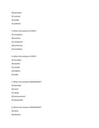 (B) plantation
(C) contrast
(D) buddy
(E) solidness
5. What is the synonym of CASTE?
(A) inculpation
(B) business
(C) compassion
(D) community
(E) humiliation
6. What is the antonym of CASTE?
(A) soundless
(B) boastful
(C) amiable
(D) helpless
(E) public
7. What is the synonym of BENEVOLENT?
(A) favorable
(B) event
(C) saying
(D) announcement
(E) disassemble
8. What is the antonym of BENEVOLENT?
(A) lavish
(B) phantom
 