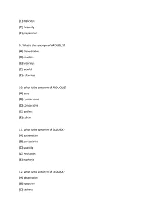 (C) malicious
(D) heavenly
(E) preparation
9. What is the synonym of ARDUOUS?
(A) discreditable
(B) enseless
(C) laborious
(D) woeful
(E) colourless
10. What is the antonym of ARDUOUS?
(A) easy
(B) cumbersome
(C) comparative
(D) godless
(E) cubtle
11. What is the synonym of ECSTASY?
(A) authenticity
(B) particularity
(C) quantity
(D) hesitation
(E) euphoria
12. What is the antonym of ECSTASY?
(A) observation
(B) hypocrisy
(C) sadness
 