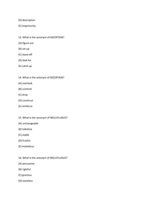 (D) description
(E) importunity
13. What is the synonym of ASCERTAIN?
(A) figure out
(B) set up
(C) leave off
(D) look for
(E) catch up
14. What is the antonym of ASCERTAIN?
(A) overlook
(B) contend
(C) drop
(D) construct
(E) reinforce
15. What is the synonym of MELLIFLUOUS?
(A) unchangeable
(B) talkative
(C) stable
(D) fruitful
(E) melodious
16. What is the antonym of MELLIFLUOUS?
(A) persuasive
(B) rightful
(C) gracious
(D) noiseless
 