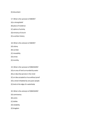 (E) discordant
17. What is the synonym of ABODE?
(A) a strong belief
(B) place of residence
(C) sphere of activity
(D) ministry of church
(E) a written history
18. What is the antonym of ABODE?
(A) colony
(B) corridor
(C) movability
(D) annex
(E) incivility
19. What is the synonym of OBSESSION?
(A) an area of land surrounded by water
(B) an idea that persists in the mind
(C) an idea accepted as true without proof
(D) a street inhabited by very poor people
(E) land at the edge of a waterbody
20. What is the antonym of OBSESSION?
(A) controversy
(B) victim
(C) dislike
(D) reliability
(E) kingdom
 