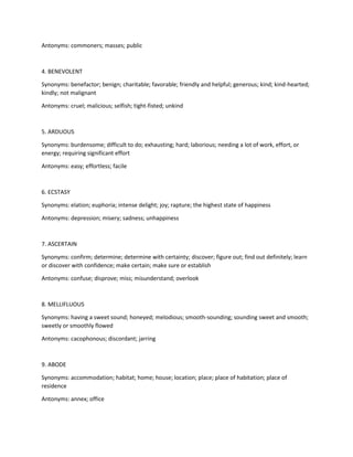 Antonyms: commoners; masses; public
4. BENEVOLENT
Synonyms: benefactor; benign; charitable; favorable; friendly and helpful; generous; kind; kind-hearted;
kindly; not malignant
Antonyms: cruel; malicious; selfish; tight-fisted; unkind
5. ARDUOUS
Synonyms: burdensome; difficult to do; exhausting; hard; laborious; needing a lot of work, effort, or
energy; requiring significant effort
Antonyms: easy; effortless; facile
6. ECSTASY
Synonyms: elation; euphoria; intense delight; joy; rapture; the highest state of happiness
Antonyms: depression; misery; sadness; unhappiness
7. ASCERTAIN
Synonyms: confirm; determine; determine with certainty; discover; figure out; find out definitely; learn
or discover with confidence; make certain; make sure or establish
Antonyms: confuse; disprove; miss; misunderstand; overlook
8. MELLIFLUOUS
Synonyms: having a sweet sound; honeyed; melodious; smooth-sounding; sounding sweet and smooth;
sweetly or smoothly flowed
Antonyms: cacophonous; discordant; jarring
9. ABODE
Synonyms: accommodation; habitat; home; house; location; place; place of habitation; place of
residence
Antonyms: annex; office
 
