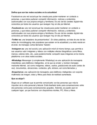 Defina que son las redes sociales en la actualidad
Facebook es una red social que fue creada para poder mantener en contacto a
personas, y que éstos pudieran compartir información, noticias y contenidos
audiovisuales con sus propios amigos y familiares. Es uno de los canales digital más
conocidos por todos los usuarios que navegan hoy en día por Internet.
-Facebook es: una red social que fue creada para poder mantener en contacto a
personas, y que éstos pudieran compartir información, noticias y contenidos
audiovisuales con sus propios amigos y familiares. Es uno de los canales digital más
conocidos por todos los usuarios que navegan hoy en día por Internet.
-Twitter es: una lanzadera de pensamientos”. En otras palabras, se trata de una de las
redes de microblogging más populares que existen en la actualidad y su éxito reside en
el envío de mensajes cortos llamados “tweets”.
-Instagram es: una red social y una aplicación móvil al mismo tiempo, que permite a
sus usuarios subir imágenes y vídeos con múltiples efectos fotográficos como filtros,
marcos, colores retro, etc., para posteriormente compartir esas imágenes en la misma
plataforma o en otras redes sociales.
-WhatsApp Messenger (o simplemente WhatsApp) es una aplicación de mensajería
instantánea para teléfonos inteligentes, en la que se envían y reciben mensajes
mediante Internet, así como imágenes, vídeos, audios, grabaciones de audio (notas de
voz), documentos, ubicaciones, contactos, gifs, stickers, así como llamadas y
-Snapchat es: una aplicación de mensajería para teléfonos inteligentes con soporte
multimedia de imagen, video y filtros para fotos de realidad aumentada.
Que es skipe?:
Skype es un software que te permite comunicarte con las personas que más te
importan de tu vida personal y laboral. Está diseñado tanto para conversaciones entre
dos personas como para conversaciones grupales. Además, se puede usar en
cualquier lugar, ya que funciona con dispositivos móviles, PC, Xbox y Alexa.
 