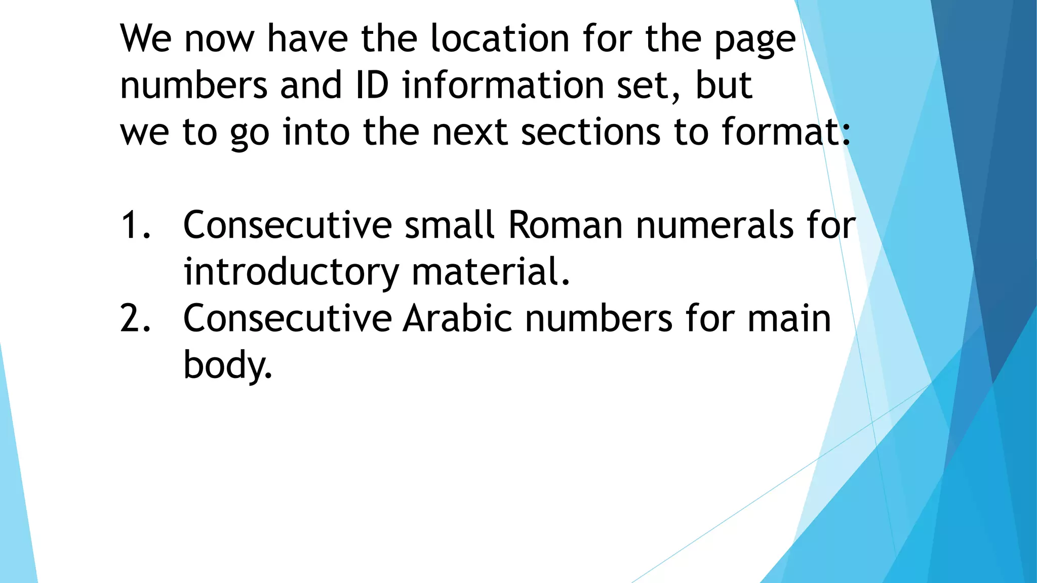 We now have the location for the page
numbers and ID information set, but
we to go into the next sections to format:
1. Consecutive small Roman numerals for
introductory material.
2. Consecutive Arabic numbers for main
body.
 