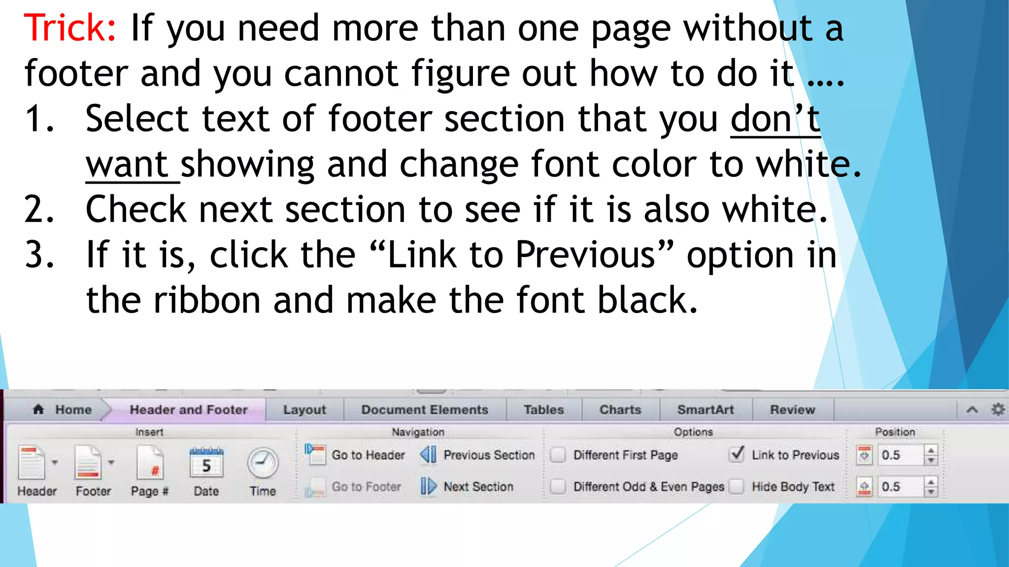 Trick: If you need more than one page without a
footer and you cannot figure out how to do it ….
1. Select text of footer section that you don’t
want showing and change font color to white.
2. Check next section to see if it is also white.
3. If it is, click the “Link to Previous” option in
the ribbon and make the font black.
 