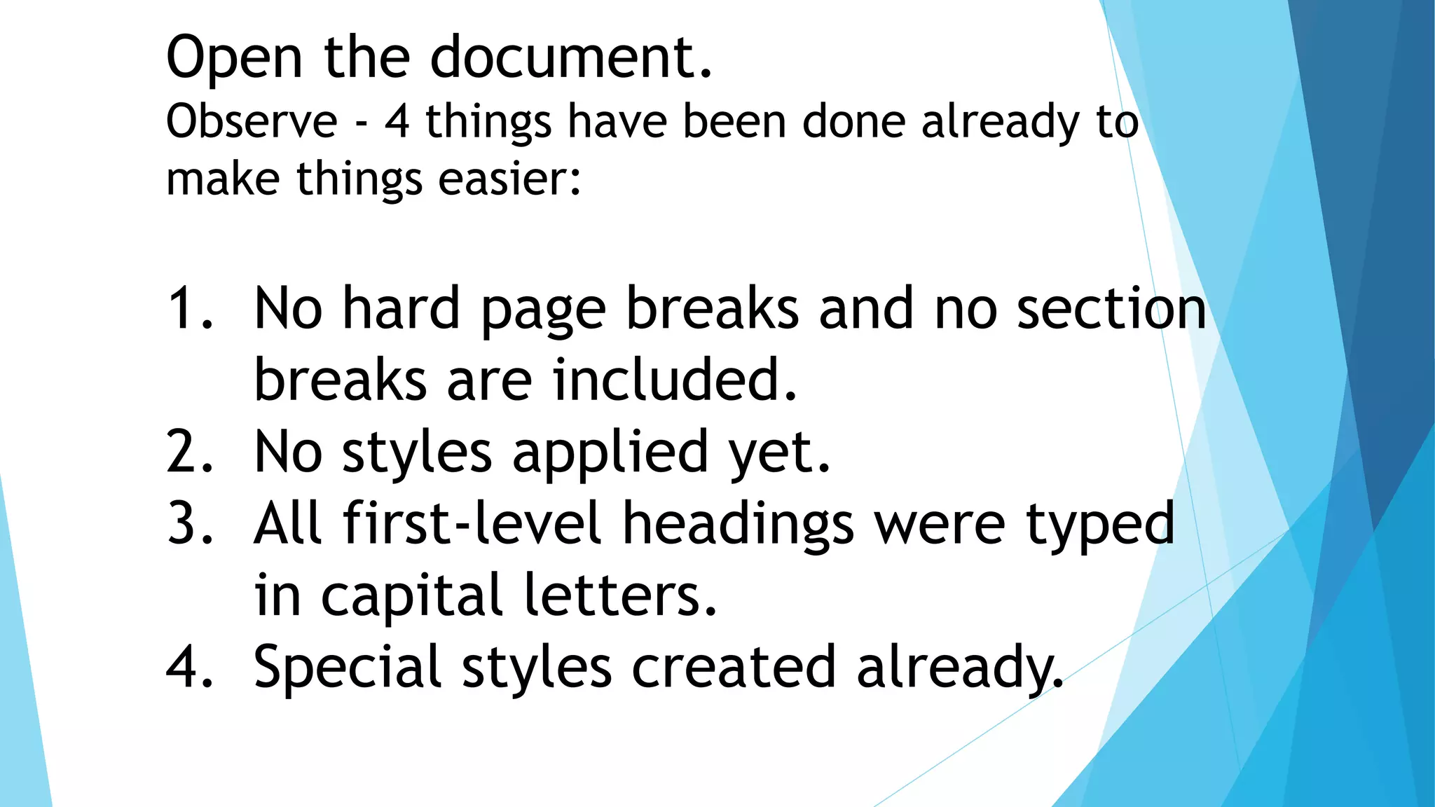 Open the document.
Observe - 4 things have been done already to
make things easier:
1. No hard page breaks and no section
breaks are included.
2. No styles applied yet.
3. All first-level headings were typed
in capital letters.
4. Special styles created already.
 