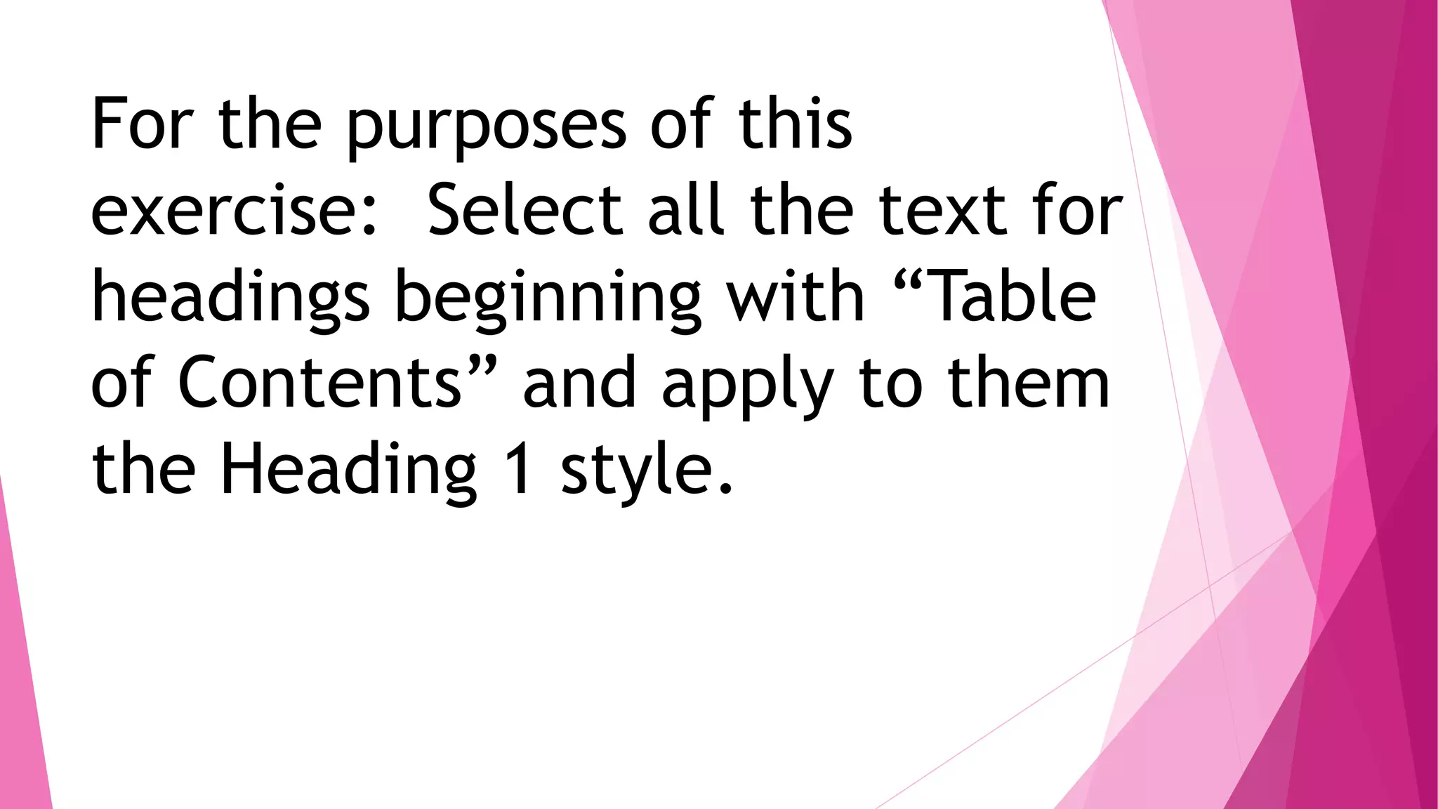 For the purposes of this
exercise: Select all the text for
headings beginning with “Table
of Contents” and apply to them
the Heading 1 style.
 