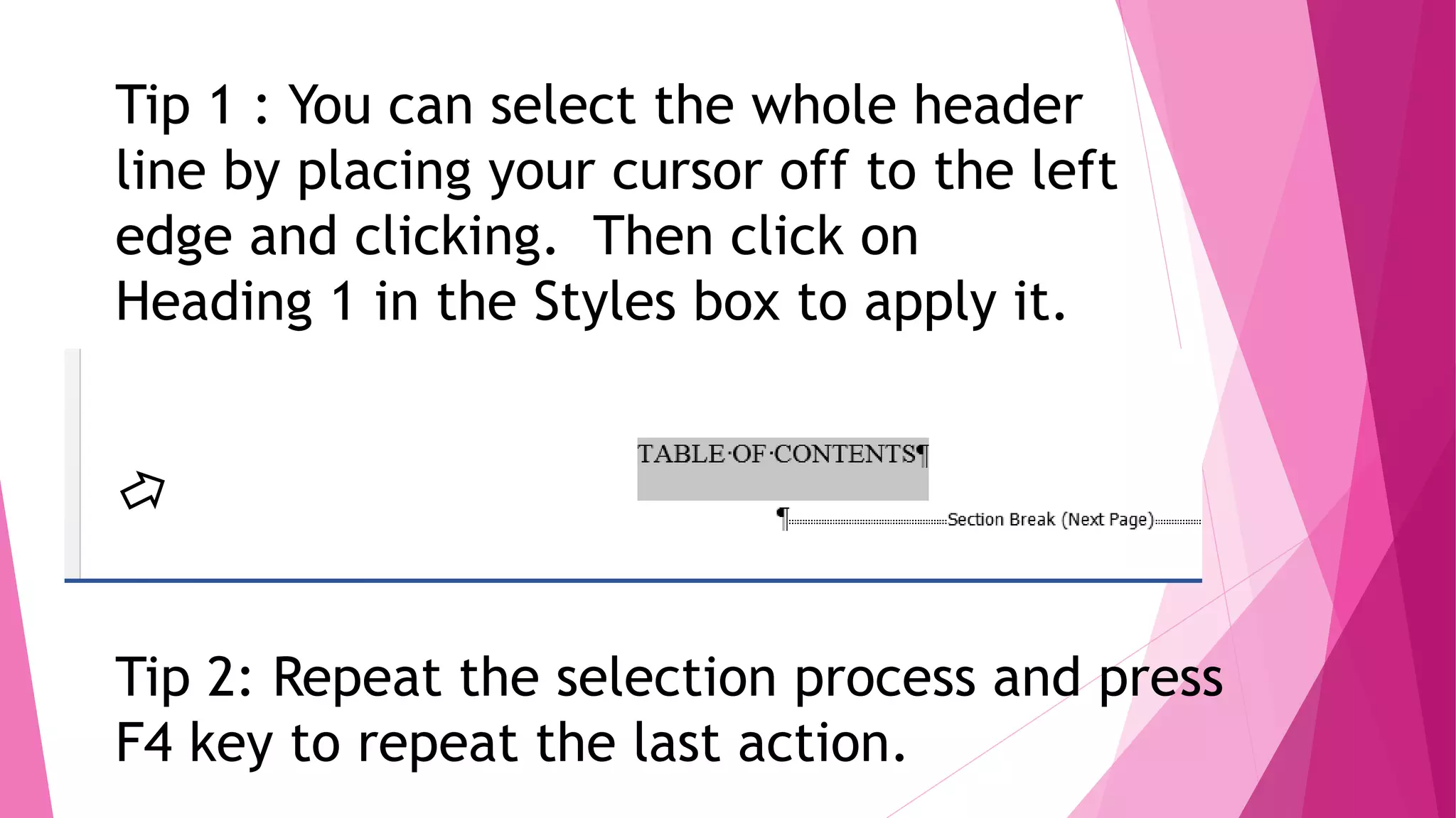 Tip 1 : You can select the whole header
line by placing your cursor off to the left
edge and clicking. Then click on
Heading 1 in the Styles box to apply it.
Tip 2: Repeat the selection process and press
F4 key to repeat the last action.
 