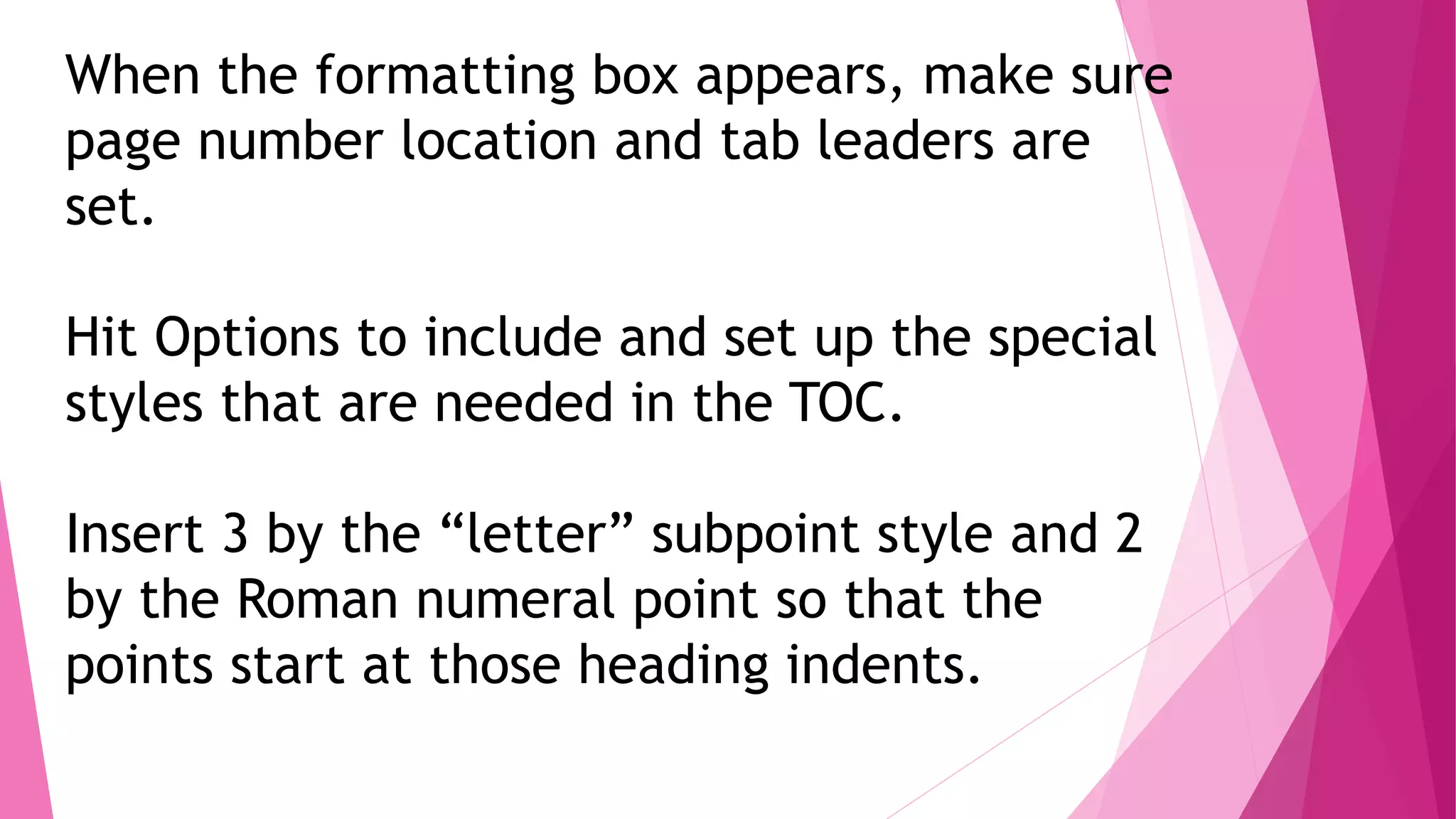 When the formatting box appears, make sure
page number location and tab leaders are
set.
Hit Options to include and set up the special
styles that are needed in the TOC.
Insert 3 by the “letter” subpoint style and 2
by the Roman numeral point so that the
points start at those heading indents.
 