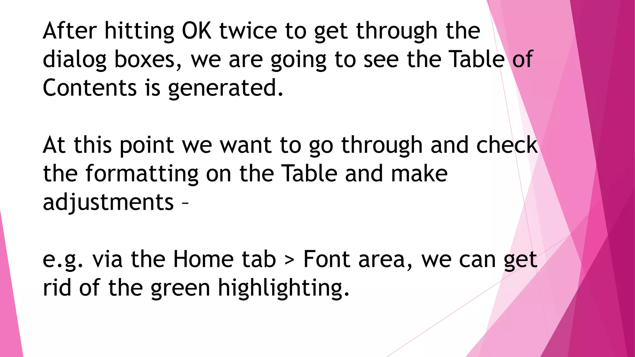 After hitting OK twice to get through the
dialog boxes, we are going to see the Table of
Contents is generated.
At this point we want to go through and check
the formatting on the Table and make
adjustments –
e.g. via the Home tab > Font area, we can get
rid of the green highlighting.
 