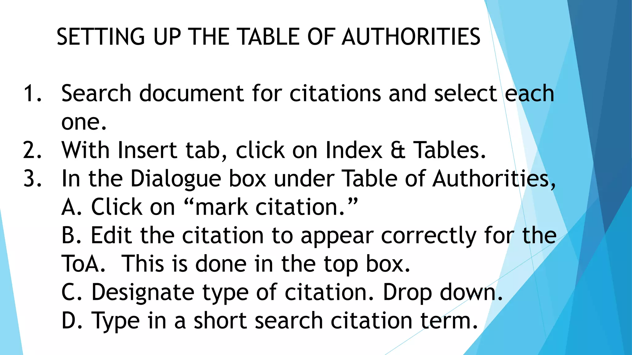 SETTING UP THE TABLE OF AUTHORITIES
1. Search document for citations and select each
one.
2. With Insert tab, click on Index & Tables.
3. In the Dialogue box under Table of Authorities,
A. Click on “mark citation.”
B. Edit the citation to appear correctly for the
ToA. This is done in the top box.
C. Designate type of citation. Drop down.
D. Type in a short search citation term.
 