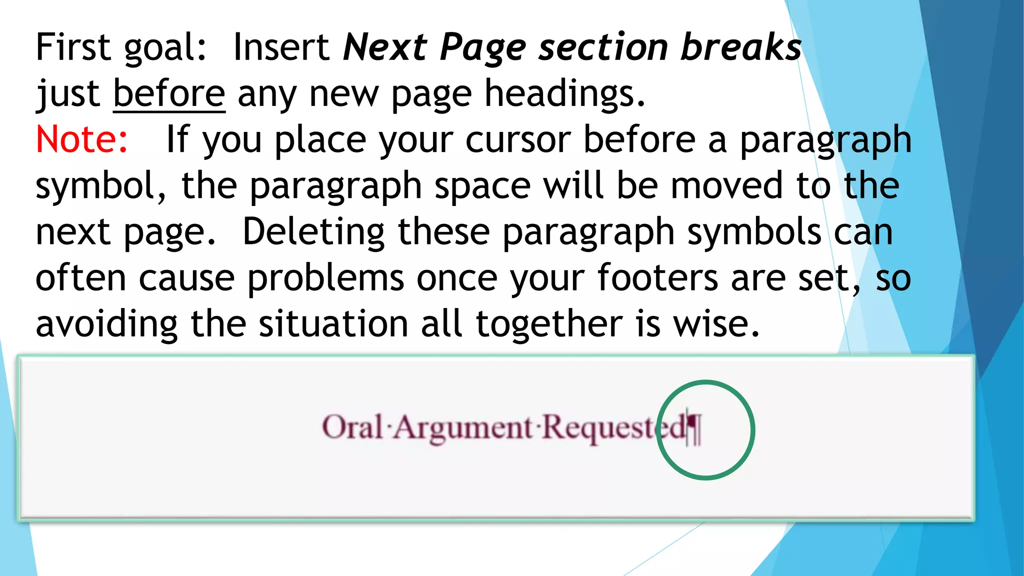 First goal: Insert Next Page section breaks
just before any new page headings.
Note: If you place your cursor before a paragraph
symbol, the paragraph space will be moved to the
next page. Deleting these paragraph symbols can
often cause problems once your footers are set, so
avoiding the situation all together is wise.
 