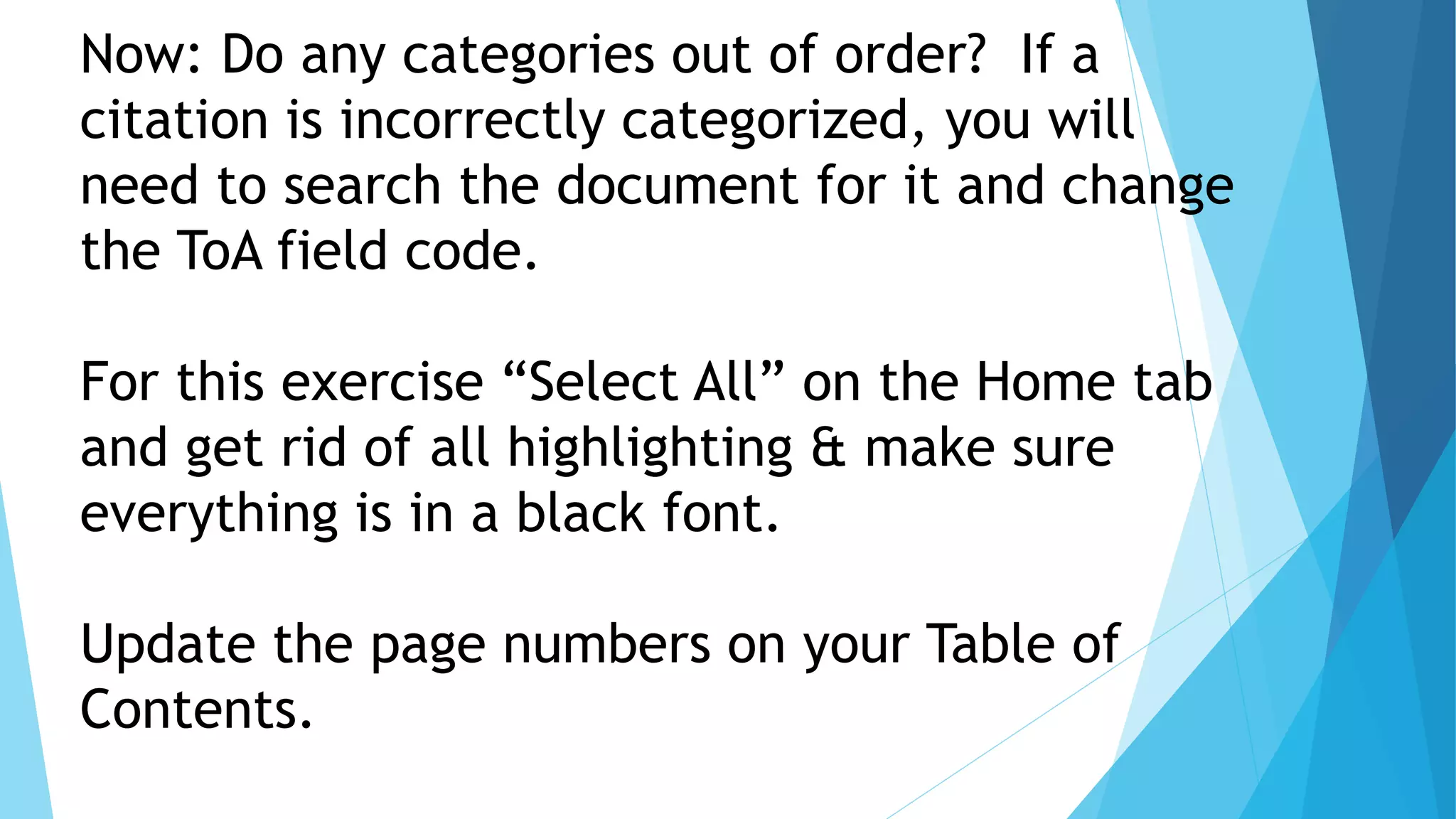 Now: Do any categories out of order? If a
citation is incorrectly categorized, you will
need to search the document for it and change
the ToA field code.
For this exercise “Select All” on the Home tab
and get rid of all highlighting & make sure
everything is in a black font.
Update the page numbers on your Table of
Contents.
 